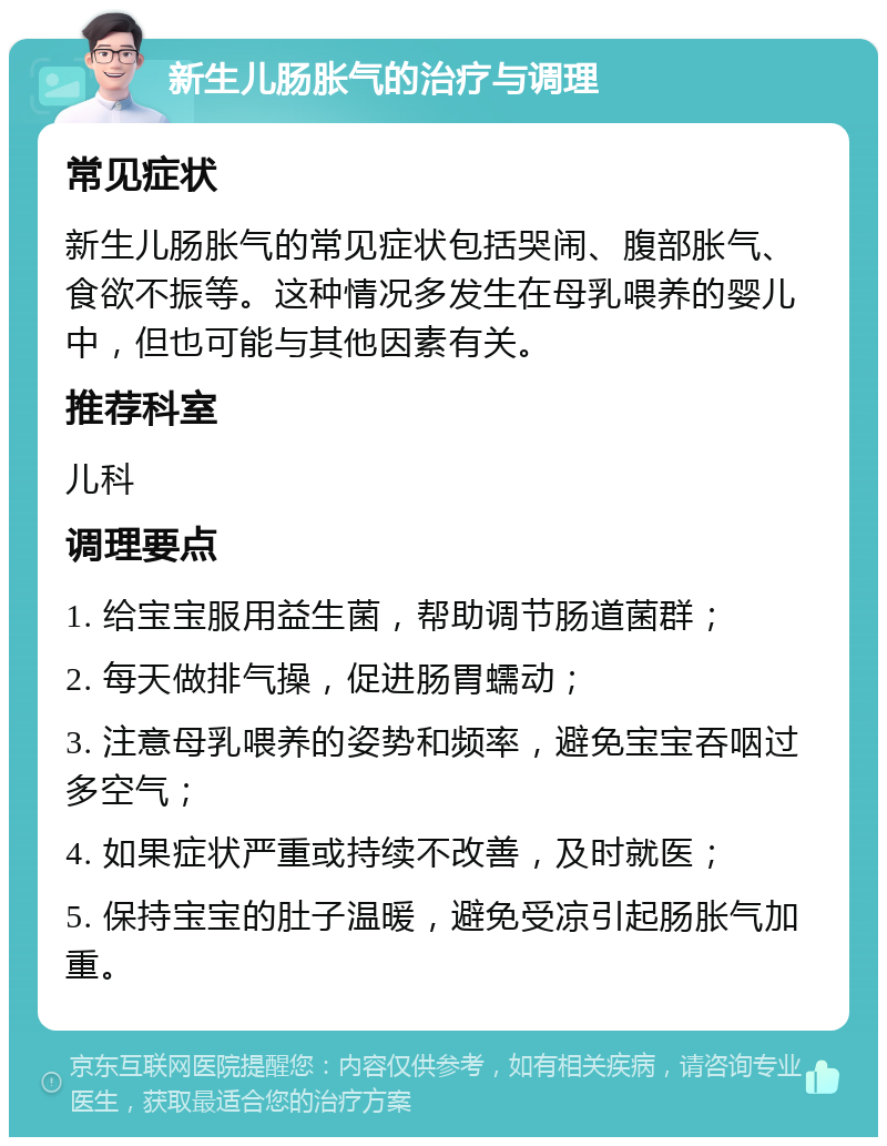 新生儿肠胀气的治疗与调理 常见症状 新生儿肠胀气的常见症状包括哭闹、腹部胀气、食欲不振等。这种情况多发生在母乳喂养的婴儿中，但也可能与其他因素有关。 推荐科室 儿科 调理要点 1. 给宝宝服用益生菌，帮助调节肠道菌群； 2. 每天做排气操，促进肠胃蠕动； 3. 注意母乳喂养的姿势和频率，避免宝宝吞咽过多空气； 4. 如果症状严重或持续不改善，及时就医； 5. 保持宝宝的肚子温暖，避免受凉引起肠胀气加重。