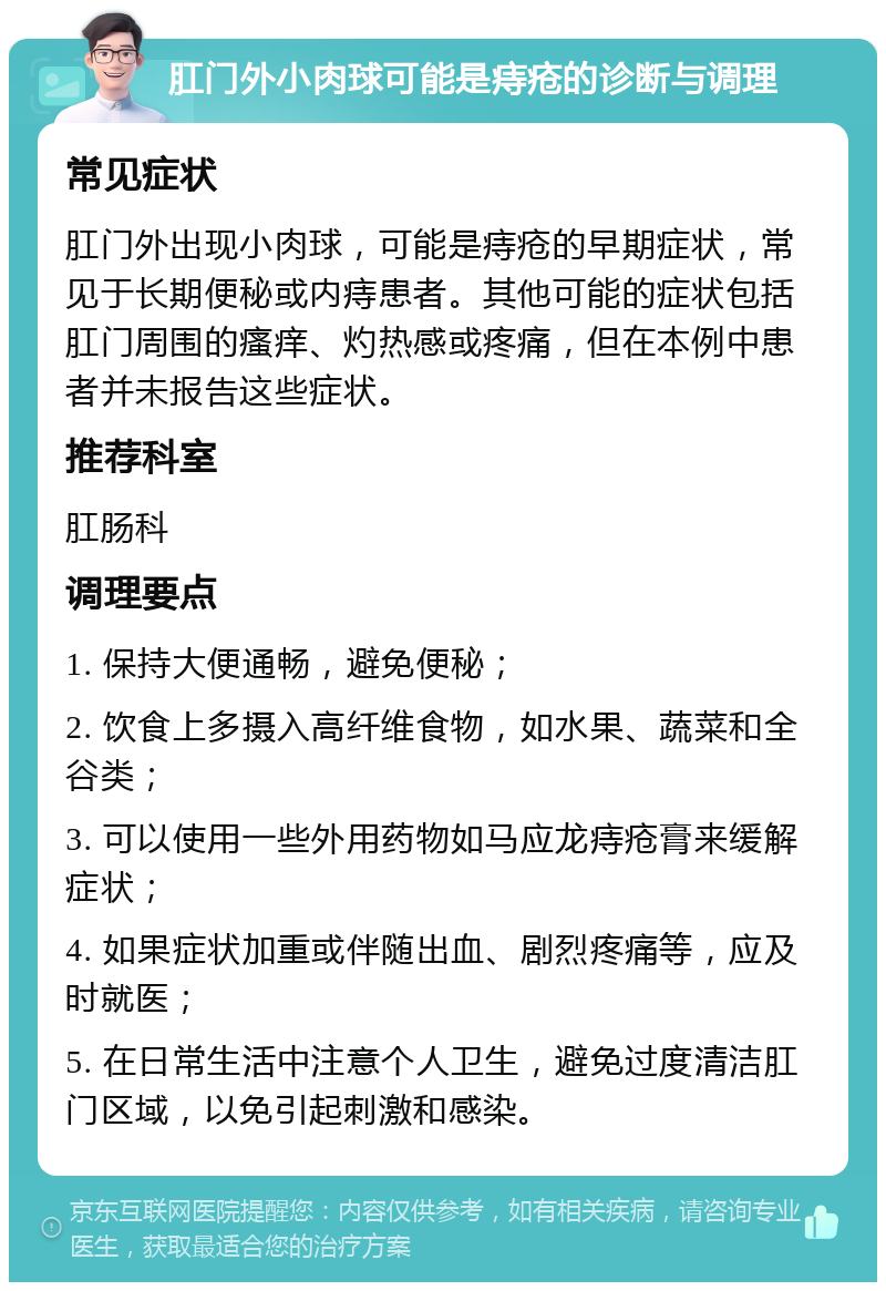 肛门外小肉球可能是痔疮的诊断与调理 常见症状 肛门外出现小肉球，可能是痔疮的早期症状，常见于长期便秘或内痔患者。其他可能的症状包括肛门周围的瘙痒、灼热感或疼痛，但在本例中患者并未报告这些症状。 推荐科室 肛肠科 调理要点 1. 保持大便通畅，避免便秘； 2. 饮食上多摄入高纤维食物，如水果、蔬菜和全谷类； 3. 可以使用一些外用药物如马应龙痔疮膏来缓解症状； 4. 如果症状加重或伴随出血、剧烈疼痛等，应及时就医； 5. 在日常生活中注意个人卫生，避免过度清洁肛门区域，以免引起刺激和感染。