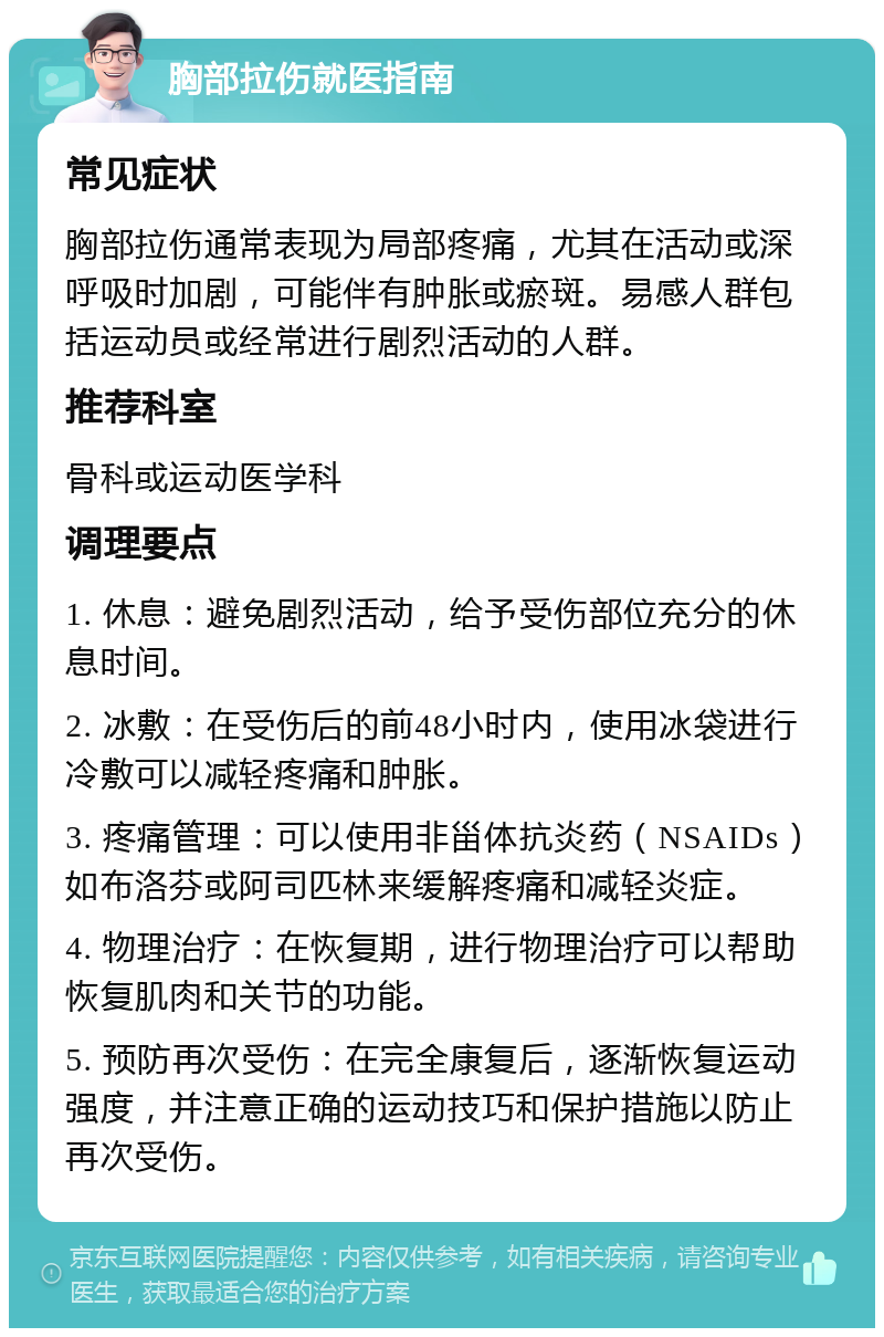 胸部拉伤就医指南 常见症状 胸部拉伤通常表现为局部疼痛，尤其在活动或深呼吸时加剧，可能伴有肿胀或瘀斑。易感人群包括运动员或经常进行剧烈活动的人群。 推荐科室 骨科或运动医学科 调理要点 1. 休息：避免剧烈活动，给予受伤部位充分的休息时间。 2. 冰敷：在受伤后的前48小时内，使用冰袋进行冷敷可以减轻疼痛和肿胀。 3. 疼痛管理：可以使用非甾体抗炎药（NSAIDs）如布洛芬或阿司匹林来缓解疼痛和减轻炎症。 4. 物理治疗：在恢复期，进行物理治疗可以帮助恢复肌肉和关节的功能。 5. 预防再次受伤：在完全康复后，逐渐恢复运动强度，并注意正确的运动技巧和保护措施以防止再次受伤。