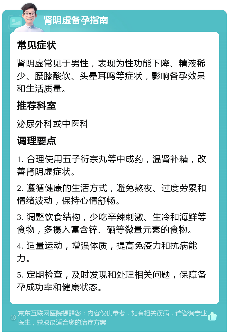 肾阴虚备孕指南 常见症状 肾阴虚常见于男性，表现为性功能下降、精液稀少、腰膝酸软、头晕耳鸣等症状，影响备孕效果和生活质量。 推荐科室 泌尿外科或中医科 调理要点 1. 合理使用五子衍宗丸等中成药，温肾补精，改善肾阴虚症状。 2. 遵循健康的生活方式，避免熬夜、过度劳累和情绪波动，保持心情舒畅。 3. 调整饮食结构，少吃辛辣刺激、生冷和海鲜等食物，多摄入富含锌、硒等微量元素的食物。 4. 适量运动，增强体质，提高免疫力和抗病能力。 5. 定期检查，及时发现和处理相关问题，保障备孕成功率和健康状态。