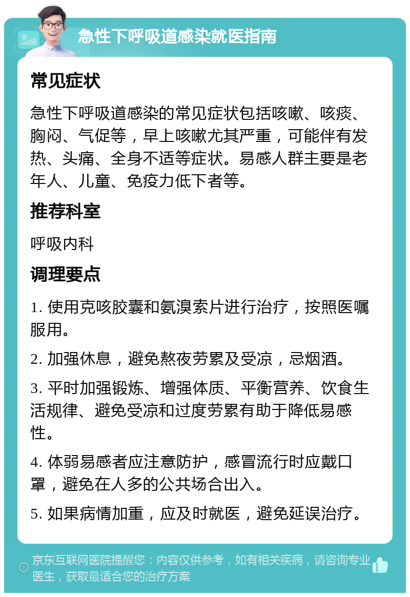 急性下呼吸道感染就医指南 常见症状 急性下呼吸道感染的常见症状包括咳嗽、咳痰、胸闷、气促等，早上咳嗽尤其严重，可能伴有发热、头痛、全身不适等症状。易感人群主要是老年人、儿童、免疫力低下者等。 推荐科室 呼吸内科 调理要点 1. 使用克咳胶囊和氨溴索片进行治疗，按照医嘱服用。 2. 加强休息，避免熬夜劳累及受凉，忌烟酒。 3. 平时加强锻炼、增强体质、平衡营养、饮食生活规律、避免受凉和过度劳累有助于降低易感性。 4. 体弱易感者应注意防护，感冒流行时应戴口罩，避免在人多的公共场合出入。 5. 如果病情加重，应及时就医，避免延误治疗。