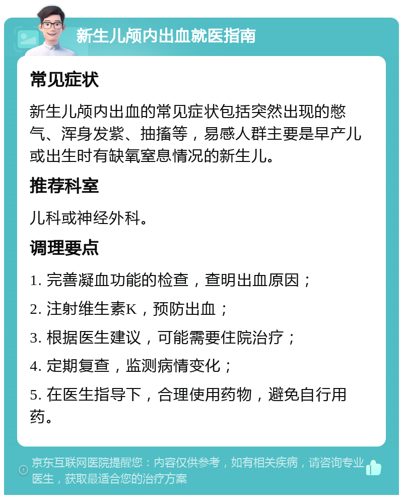 新生儿颅内出血就医指南 常见症状 新生儿颅内出血的常见症状包括突然出现的憋气、浑身发紫、抽搐等，易感人群主要是早产儿或出生时有缺氧窒息情况的新生儿。 推荐科室 儿科或神经外科。 调理要点 1. 完善凝血功能的检查，查明出血原因； 2. 注射维生素K，预防出血； 3. 根据医生建议，可能需要住院治疗； 4. 定期复查，监测病情变化； 5. 在医生指导下，合理使用药物，避免自行用药。