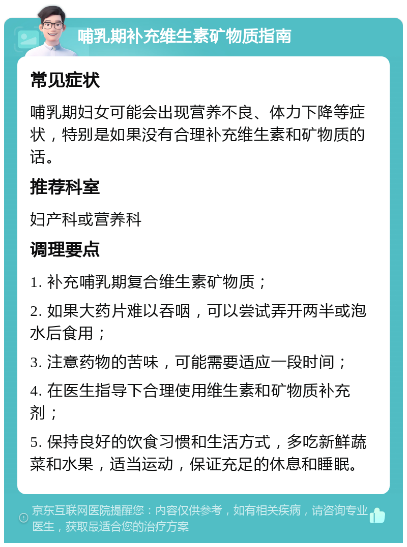 哺乳期补充维生素矿物质指南 常见症状 哺乳期妇女可能会出现营养不良、体力下降等症状，特别是如果没有合理补充维生素和矿物质的话。 推荐科室 妇产科或营养科 调理要点 1. 补充哺乳期复合维生素矿物质； 2. 如果大药片难以吞咽，可以尝试弄开两半或泡水后食用； 3. 注意药物的苦味，可能需要适应一段时间； 4. 在医生指导下合理使用维生素和矿物质补充剂； 5. 保持良好的饮食习惯和生活方式，多吃新鲜蔬菜和水果，适当运动，保证充足的休息和睡眠。