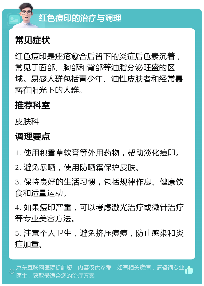 红色痘印的治疗与调理 常见症状 红色痘印是痤疮愈合后留下的炎症后色素沉着，常见于面部、胸部和背部等油脂分泌旺盛的区域。易感人群包括青少年、油性皮肤者和经常暴露在阳光下的人群。 推荐科室 皮肤科 调理要点 1. 使用积雪草软膏等外用药物，帮助淡化痘印。 2. 避免暴晒，使用防晒霜保护皮肤。 3. 保持良好的生活习惯，包括规律作息、健康饮食和适量运动。 4. 如果痘印严重，可以考虑激光治疗或微针治疗等专业美容方法。 5. 注意个人卫生，避免挤压痘痘，防止感染和炎症加重。