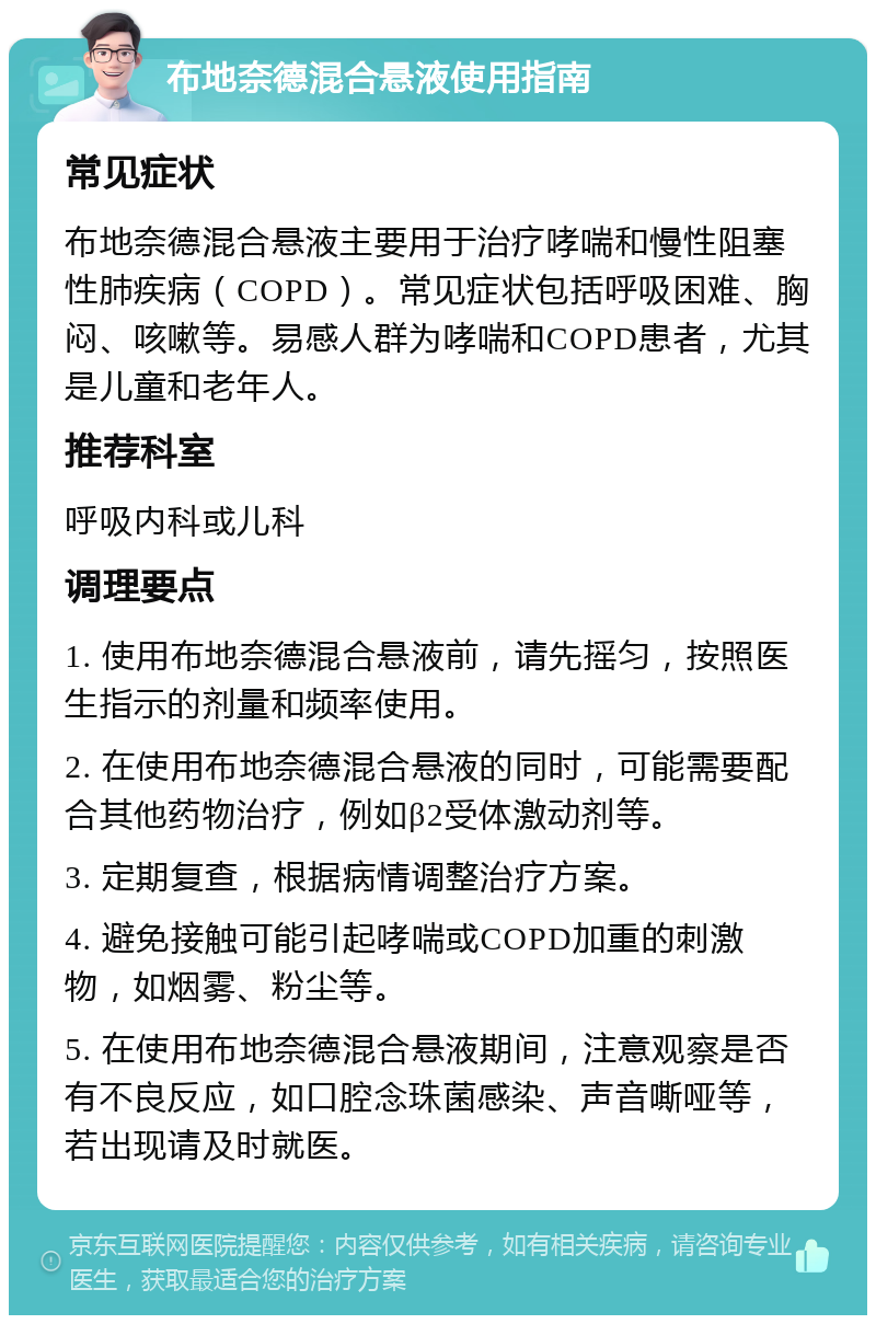 布地奈德混合悬液使用指南 常见症状 布地奈德混合悬液主要用于治疗哮喘和慢性阻塞性肺疾病（COPD）。常见症状包括呼吸困难、胸闷、咳嗽等。易感人群为哮喘和COPD患者，尤其是儿童和老年人。 推荐科室 呼吸内科或儿科 调理要点 1. 使用布地奈德混合悬液前，请先摇匀，按照医生指示的剂量和频率使用。 2. 在使用布地奈德混合悬液的同时，可能需要配合其他药物治疗，例如β2受体激动剂等。 3. 定期复查，根据病情调整治疗方案。 4. 避免接触可能引起哮喘或COPD加重的刺激物，如烟雾、粉尘等。 5. 在使用布地奈德混合悬液期间，注意观察是否有不良反应，如口腔念珠菌感染、声音嘶哑等，若出现请及时就医。