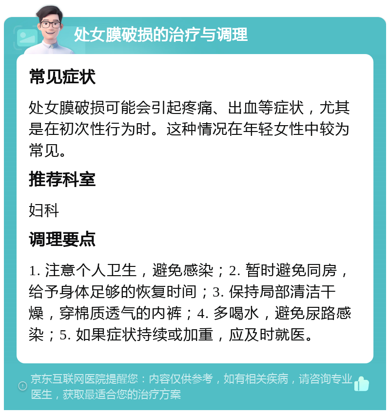 处女膜破损的治疗与调理 常见症状 处女膜破损可能会引起疼痛、出血等症状，尤其是在初次性行为时。这种情况在年轻女性中较为常见。 推荐科室 妇科 调理要点 1. 注意个人卫生，避免感染；2. 暂时避免同房，给予身体足够的恢复时间；3. 保持局部清洁干燥，穿棉质透气的内裤；4. 多喝水，避免尿路感染；5. 如果症状持续或加重，应及时就医。