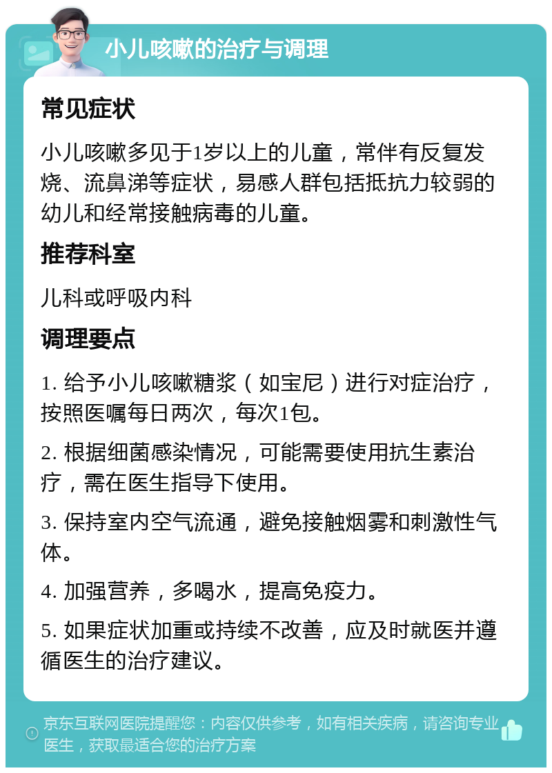 小儿咳嗽的治疗与调理 常见症状 小儿咳嗽多见于1岁以上的儿童，常伴有反复发烧、流鼻涕等症状，易感人群包括抵抗力较弱的幼儿和经常接触病毒的儿童。 推荐科室 儿科或呼吸内科 调理要点 1. 给予小儿咳嗽糖浆（如宝尼）进行对症治疗，按照医嘱每日两次，每次1包。 2. 根据细菌感染情况，可能需要使用抗生素治疗，需在医生指导下使用。 3. 保持室内空气流通，避免接触烟雾和刺激性气体。 4. 加强营养，多喝水，提高免疫力。 5. 如果症状加重或持续不改善，应及时就医并遵循医生的治疗建议。