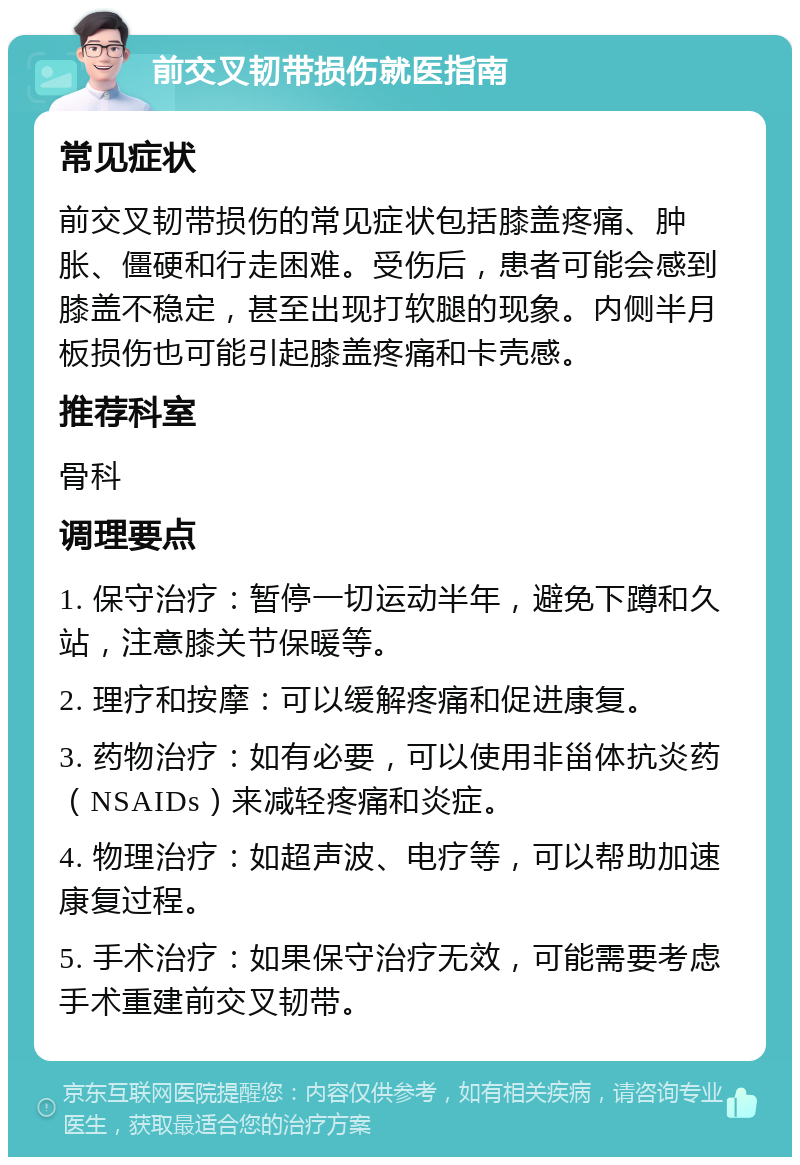 前交叉韧带损伤就医指南 常见症状 前交叉韧带损伤的常见症状包括膝盖疼痛、肿胀、僵硬和行走困难。受伤后，患者可能会感到膝盖不稳定，甚至出现打软腿的现象。内侧半月板损伤也可能引起膝盖疼痛和卡壳感。 推荐科室 骨科 调理要点 1. 保守治疗：暂停一切运动半年，避免下蹲和久站，注意膝关节保暖等。 2. 理疗和按摩：可以缓解疼痛和促进康复。 3. 药物治疗：如有必要，可以使用非甾体抗炎药（NSAIDs）来减轻疼痛和炎症。 4. 物理治疗：如超声波、电疗等，可以帮助加速康复过程。 5. 手术治疗：如果保守治疗无效，可能需要考虑手术重建前交叉韧带。