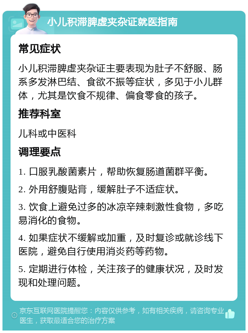 小儿积滞脾虚夹杂证就医指南 常见症状 小儿积滞脾虚夹杂证主要表现为肚子不舒服、肠系多发淋巴结、食欲不振等症状，多见于小儿群体，尤其是饮食不规律、偏食零食的孩子。 推荐科室 儿科或中医科 调理要点 1. 口服乳酸菌素片，帮助恢复肠道菌群平衡。 2. 外用舒腹贴膏，缓解肚子不适症状。 3. 饮食上避免过多的冰凉辛辣刺激性食物，多吃易消化的食物。 4. 如果症状不缓解或加重，及时复诊或就诊线下医院，避免自行使用消炎药等药物。 5. 定期进行体检，关注孩子的健康状况，及时发现和处理问题。