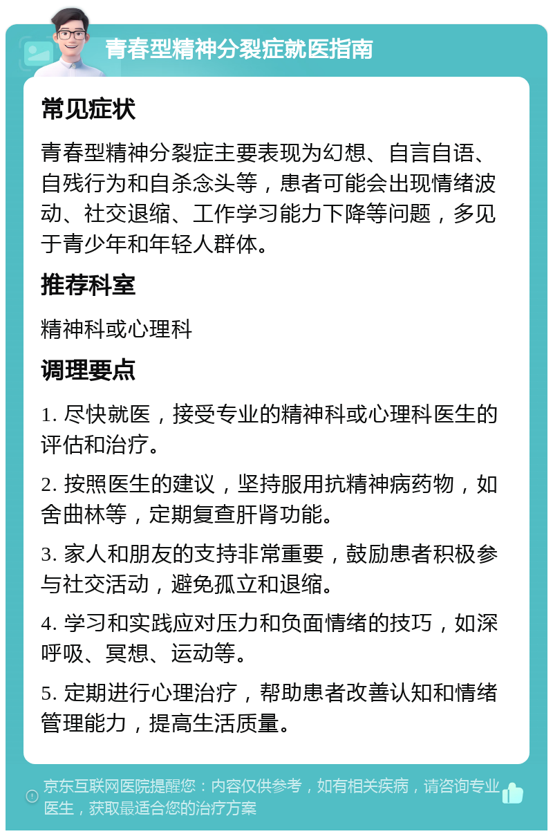 青春型精神分裂症就医指南 常见症状 青春型精神分裂症主要表现为幻想、自言自语、自残行为和自杀念头等，患者可能会出现情绪波动、社交退缩、工作学习能力下降等问题，多见于青少年和年轻人群体。 推荐科室 精神科或心理科 调理要点 1. 尽快就医，接受专业的精神科或心理科医生的评估和治疗。 2. 按照医生的建议，坚持服用抗精神病药物，如舍曲林等，定期复查肝肾功能。 3. 家人和朋友的支持非常重要，鼓励患者积极参与社交活动，避免孤立和退缩。 4. 学习和实践应对压力和负面情绪的技巧，如深呼吸、冥想、运动等。 5. 定期进行心理治疗，帮助患者改善认知和情绪管理能力，提高生活质量。