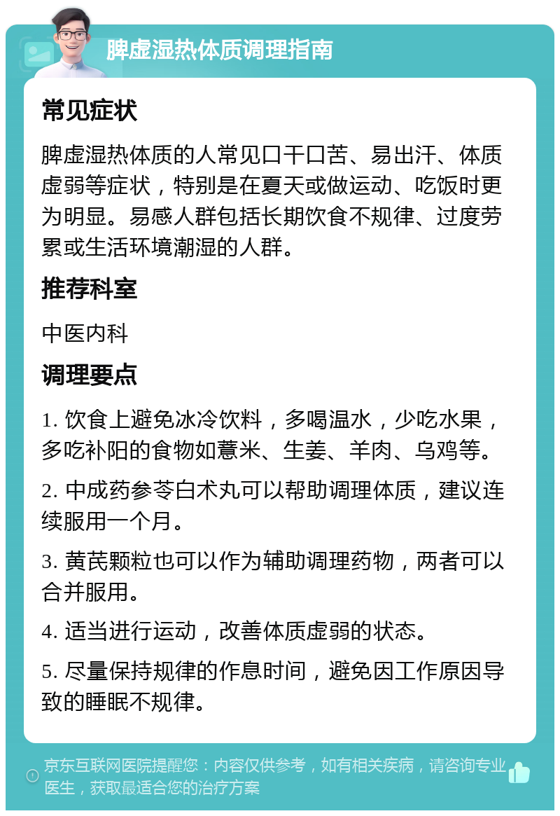 脾虚湿热体质调理指南 常见症状 脾虚湿热体质的人常见口干口苦、易出汗、体质虚弱等症状，特别是在夏天或做运动、吃饭时更为明显。易感人群包括长期饮食不规律、过度劳累或生活环境潮湿的人群。 推荐科室 中医内科 调理要点 1. 饮食上避免冰冷饮料，多喝温水，少吃水果，多吃补阳的食物如薏米、生姜、羊肉、乌鸡等。 2. 中成药参苓白术丸可以帮助调理体质，建议连续服用一个月。 3. 黄芪颗粒也可以作为辅助调理药物，两者可以合并服用。 4. 适当进行运动，改善体质虚弱的状态。 5. 尽量保持规律的作息时间，避免因工作原因导致的睡眠不规律。