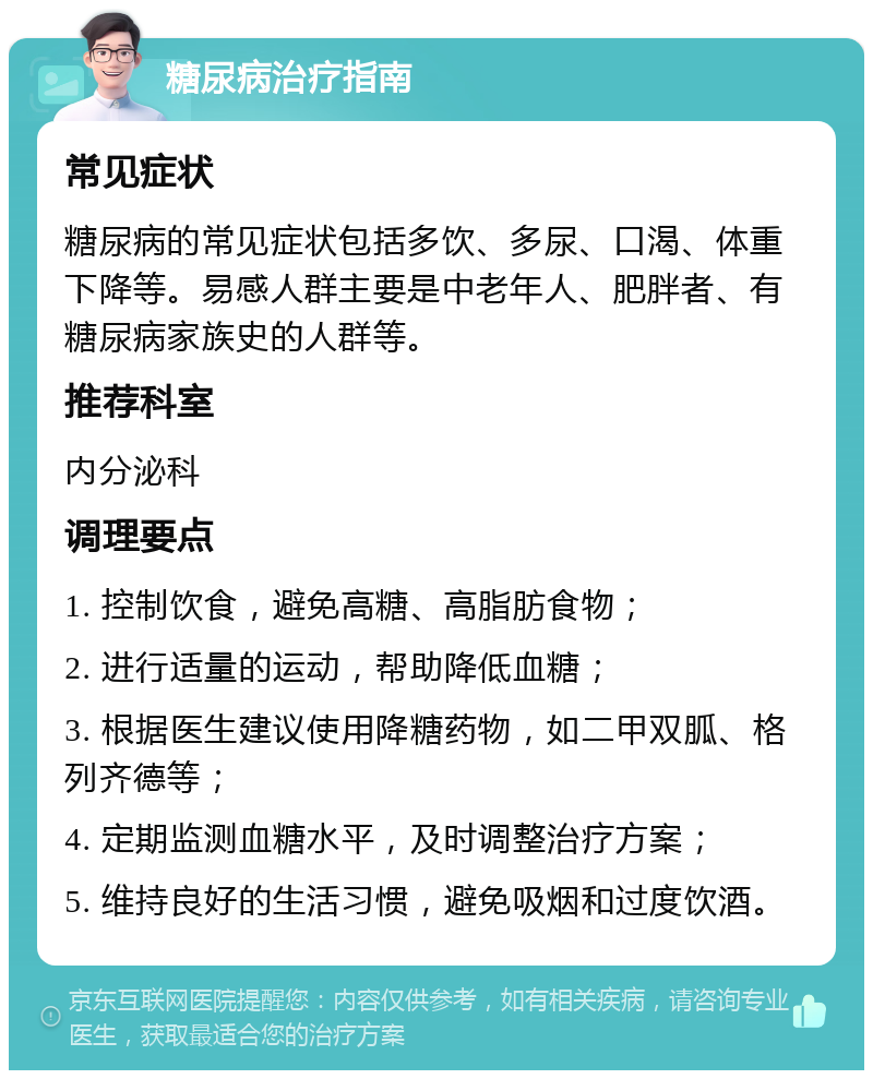 糖尿病治疗指南 常见症状 糖尿病的常见症状包括多饮、多尿、口渴、体重下降等。易感人群主要是中老年人、肥胖者、有糖尿病家族史的人群等。 推荐科室 内分泌科 调理要点 1. 控制饮食，避免高糖、高脂肪食物； 2. 进行适量的运动，帮助降低血糖； 3. 根据医生建议使用降糖药物，如二甲双胍、格列齐德等； 4. 定期监测血糖水平，及时调整治疗方案； 5. 维持良好的生活习惯，避免吸烟和过度饮酒。