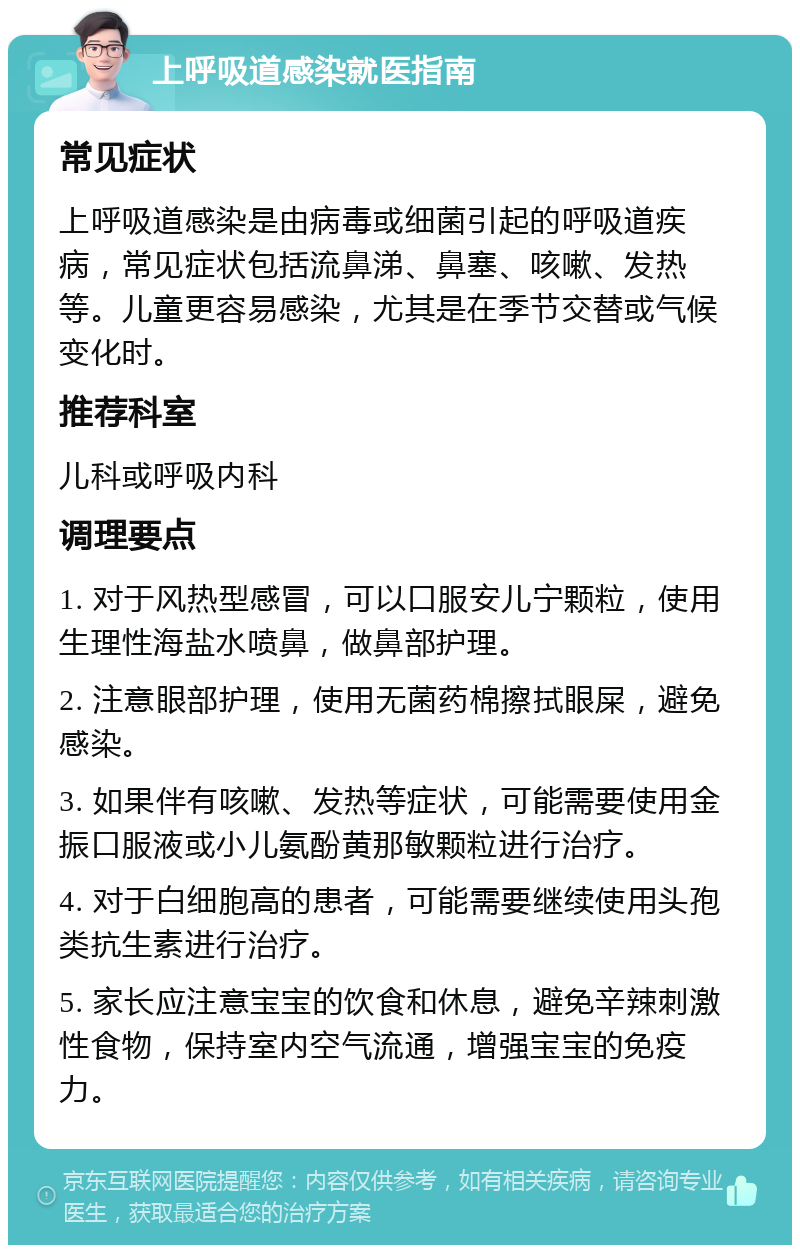 上呼吸道感染就医指南 常见症状 上呼吸道感染是由病毒或细菌引起的呼吸道疾病，常见症状包括流鼻涕、鼻塞、咳嗽、发热等。儿童更容易感染，尤其是在季节交替或气候变化时。 推荐科室 儿科或呼吸内科 调理要点 1. 对于风热型感冒，可以口服安儿宁颗粒，使用生理性海盐水喷鼻，做鼻部护理。 2. 注意眼部护理，使用无菌药棉擦拭眼屎，避免感染。 3. 如果伴有咳嗽、发热等症状，可能需要使用金振口服液或小儿氨酚黄那敏颗粒进行治疗。 4. 对于白细胞高的患者，可能需要继续使用头孢类抗生素进行治疗。 5. 家长应注意宝宝的饮食和休息，避免辛辣刺激性食物，保持室内空气流通，增强宝宝的免疫力。