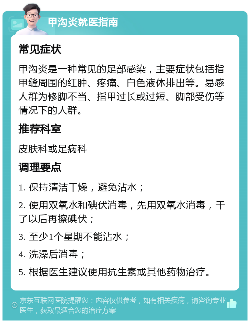 甲沟炎就医指南 常见症状 甲沟炎是一种常见的足部感染，主要症状包括指甲缝周围的红肿、疼痛、白色液体排出等。易感人群为修脚不当、指甲过长或过短、脚部受伤等情况下的人群。 推荐科室 皮肤科或足病科 调理要点 1. 保持清洁干燥，避免沾水； 2. 使用双氧水和碘伏消毒，先用双氧水消毒，干了以后再擦碘伏； 3. 至少1个星期不能沾水； 4. 洗澡后消毒； 5. 根据医生建议使用抗生素或其他药物治疗。