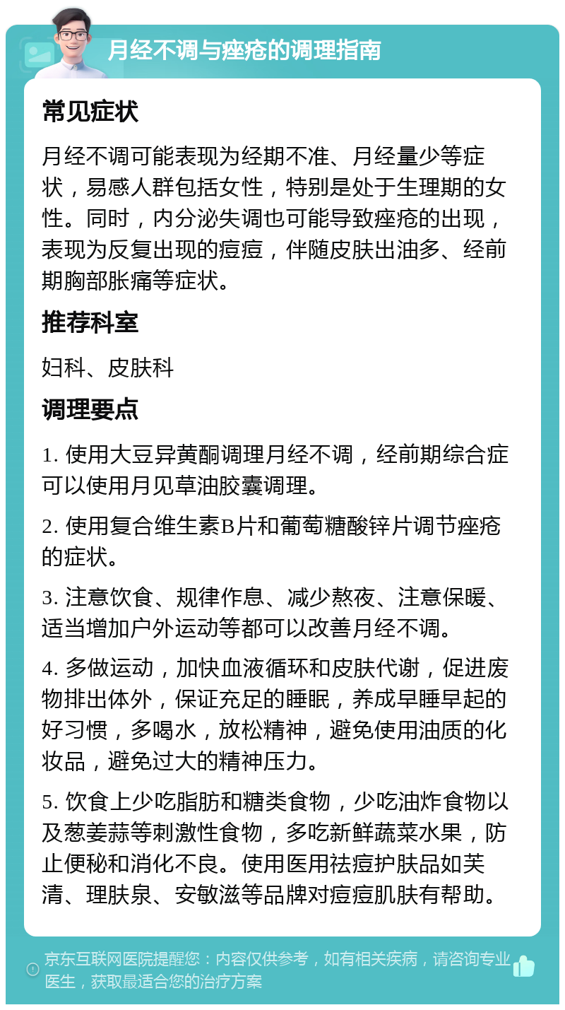 月经不调与痤疮的调理指南 常见症状 月经不调可能表现为经期不准、月经量少等症状，易感人群包括女性，特别是处于生理期的女性。同时，内分泌失调也可能导致痤疮的出现，表现为反复出现的痘痘，伴随皮肤出油多、经前期胸部胀痛等症状。 推荐科室 妇科、皮肤科 调理要点 1. 使用大豆异黄酮调理月经不调，经前期综合症可以使用月见草油胶囊调理。 2. 使用复合维生素B片和葡萄糖酸锌片调节痤疮的症状。 3. 注意饮食、规律作息、减少熬夜、注意保暖、适当增加户外运动等都可以改善月经不调。 4. 多做运动，加快血液循环和皮肤代谢，促进废物排出体外，保证充足的睡眠，养成早睡早起的好习惯，多喝水，放松精神，避免使用油质的化妆品，避免过大的精神压力。 5. 饮食上少吃脂肪和糖类食物，少吃油炸食物以及葱姜蒜等刺激性食物，多吃新鲜蔬菜水果，防止便秘和消化不良。使用医用祛痘护肤品如芙清、理肤泉、安敏滋等品牌对痘痘肌肤有帮助。