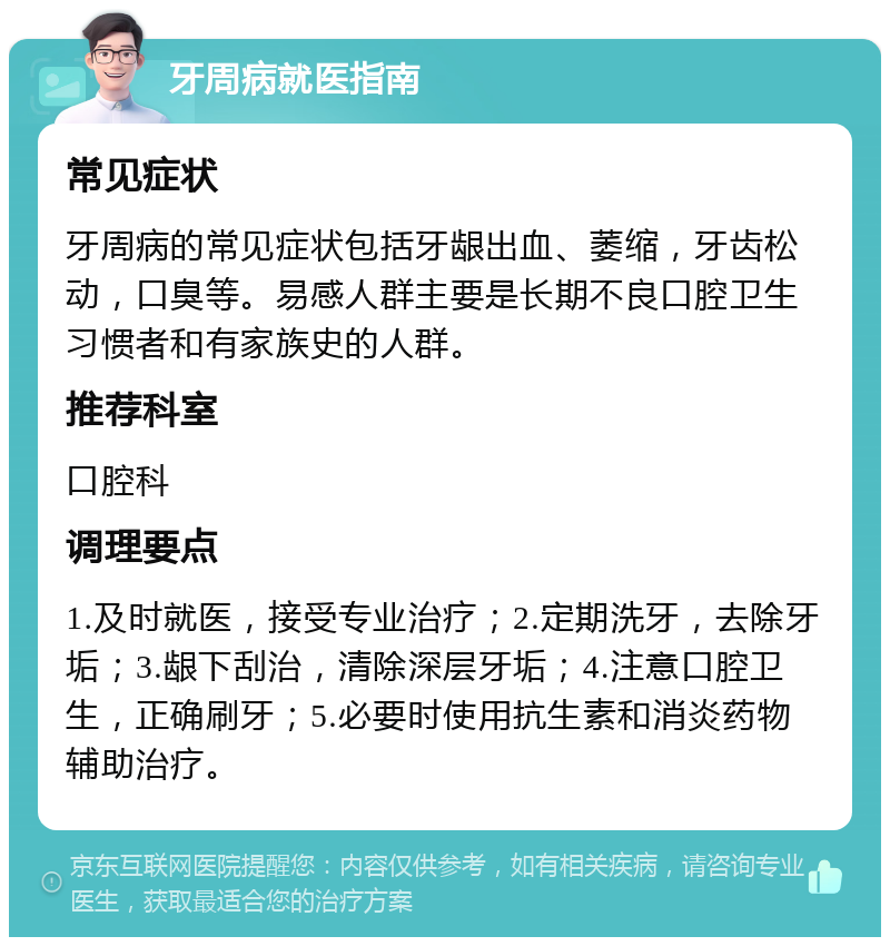 牙周病就医指南 常见症状 牙周病的常见症状包括牙龈出血、萎缩，牙齿松动，口臭等。易感人群主要是长期不良口腔卫生习惯者和有家族史的人群。 推荐科室 口腔科 调理要点 1.及时就医，接受专业治疗；2.定期洗牙，去除牙垢；3.龈下刮治，清除深层牙垢；4.注意口腔卫生，正确刷牙；5.必要时使用抗生素和消炎药物辅助治疗。