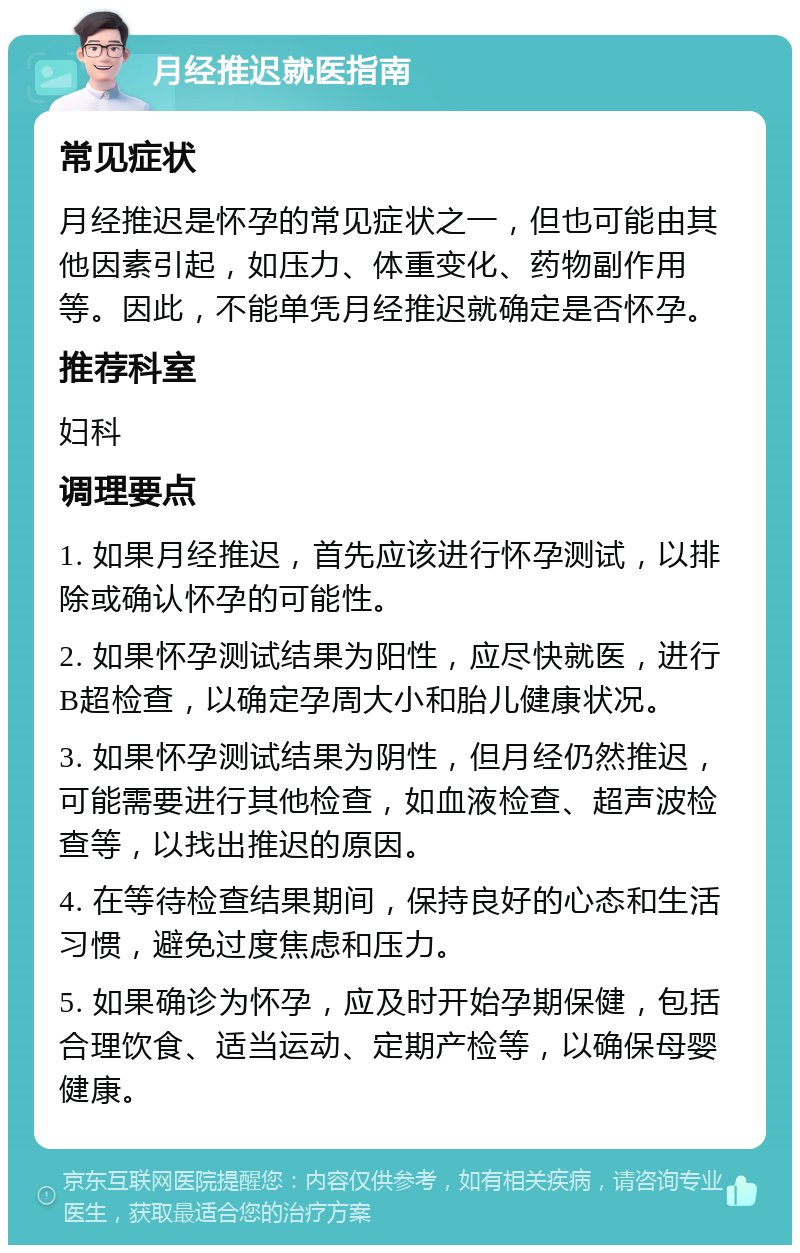 月经推迟就医指南 常见症状 月经推迟是怀孕的常见症状之一，但也可能由其他因素引起，如压力、体重变化、药物副作用等。因此，不能单凭月经推迟就确定是否怀孕。 推荐科室 妇科 调理要点 1. 如果月经推迟，首先应该进行怀孕测试，以排除或确认怀孕的可能性。 2. 如果怀孕测试结果为阳性，应尽快就医，进行B超检查，以确定孕周大小和胎儿健康状况。 3. 如果怀孕测试结果为阴性，但月经仍然推迟，可能需要进行其他检查，如血液检查、超声波检查等，以找出推迟的原因。 4. 在等待检查结果期间，保持良好的心态和生活习惯，避免过度焦虑和压力。 5. 如果确诊为怀孕，应及时开始孕期保健，包括合理饮食、适当运动、定期产检等，以确保母婴健康。