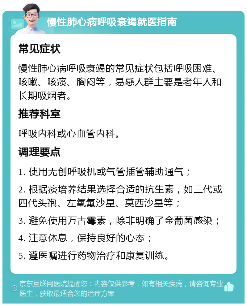 慢性肺心病呼吸衰竭就医指南 常见症状 慢性肺心病呼吸衰竭的常见症状包括呼吸困难、咳嗽、咳痰、胸闷等，易感人群主要是老年人和长期吸烟者。 推荐科室 呼吸内科或心血管内科。 调理要点 1. 使用无创呼吸机或气管插管辅助通气； 2. 根据痰培养结果选择合适的抗生素，如三代或四代头孢、左氧氟沙星、莫西沙星等； 3. 避免使用万古霉素，除非明确了金葡菌感染； 4. 注意休息，保持良好的心态； 5. 遵医嘱进行药物治疗和康复训练。