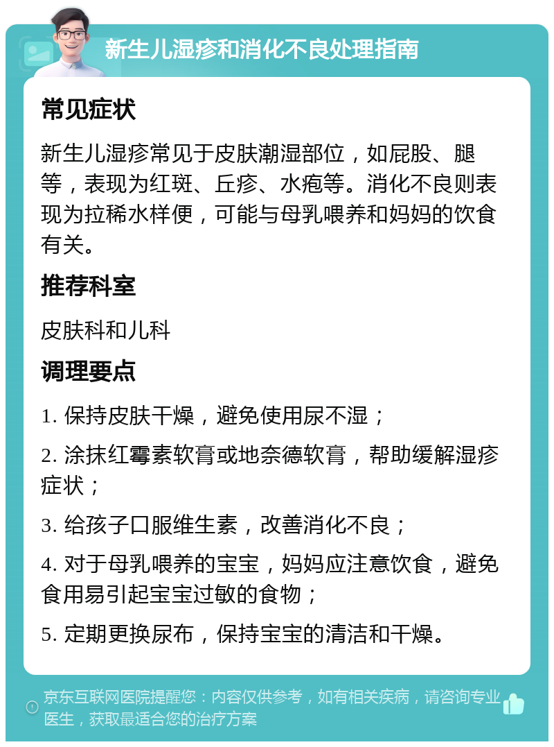 新生儿湿疹和消化不良处理指南 常见症状 新生儿湿疹常见于皮肤潮湿部位，如屁股、腿等，表现为红斑、丘疹、水疱等。消化不良则表现为拉稀水样便，可能与母乳喂养和妈妈的饮食有关。 推荐科室 皮肤科和儿科 调理要点 1. 保持皮肤干燥，避免使用尿不湿； 2. 涂抹红霉素软膏或地奈德软膏，帮助缓解湿疹症状； 3. 给孩子口服维生素，改善消化不良； 4. 对于母乳喂养的宝宝，妈妈应注意饮食，避免食用易引起宝宝过敏的食物； 5. 定期更换尿布，保持宝宝的清洁和干燥。