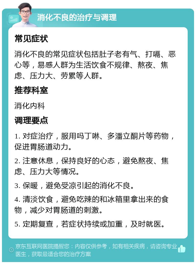 消化不良的治疗与调理 常见症状 消化不良的常见症状包括肚子老有气、打嗝、恶心等，易感人群为生活饮食不规律、熬夜、焦虑、压力大、劳累等人群。 推荐科室 消化内科 调理要点 1. 对症治疗，服用吗丁啉、多潘立酮片等药物，促进胃肠道动力。 2. 注意休息，保持良好的心态，避免熬夜、焦虑、压力大等情况。 3. 保暖，避免受凉引起的消化不良。 4. 清淡饮食，避免吃辣的和冰箱里拿出来的食物，减少对胃肠道的刺激。 5. 定期复查，若症状持续或加重，及时就医。