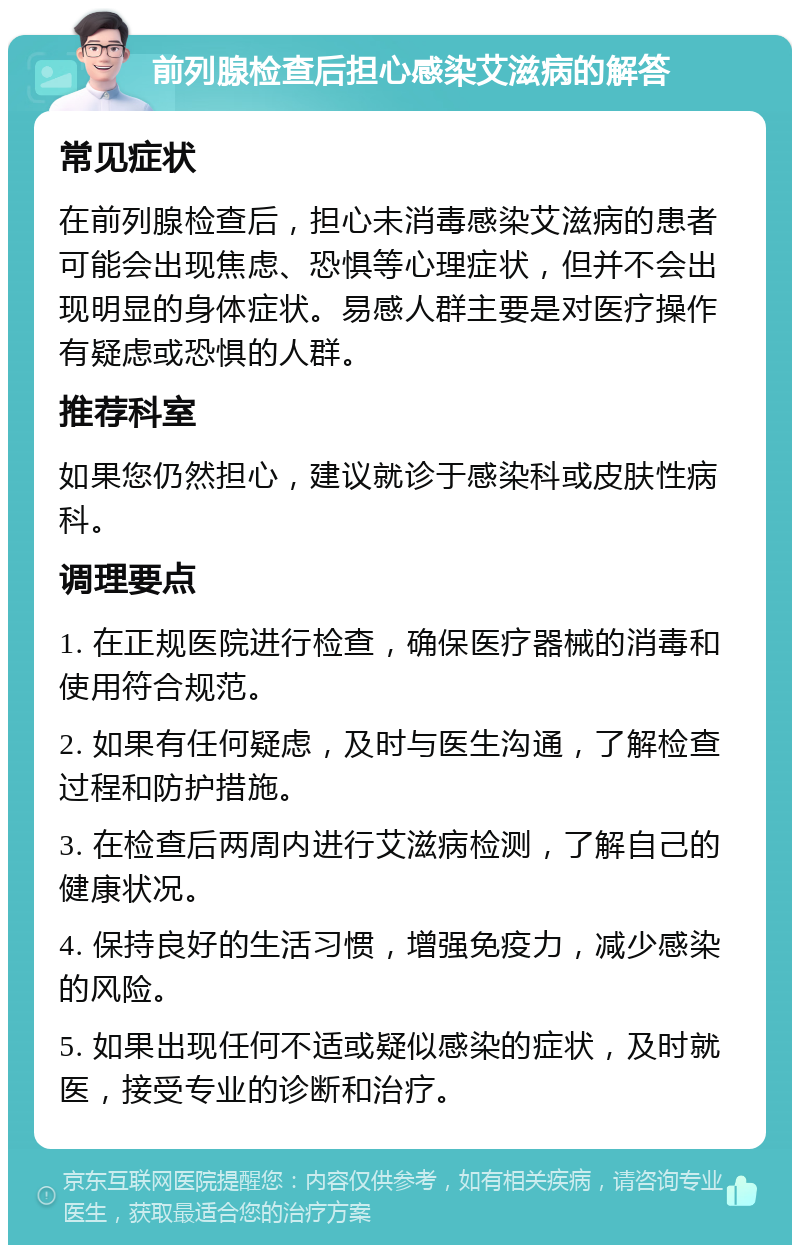 前列腺检查后担心感染艾滋病的解答 常见症状 在前列腺检查后，担心未消毒感染艾滋病的患者可能会出现焦虑、恐惧等心理症状，但并不会出现明显的身体症状。易感人群主要是对医疗操作有疑虑或恐惧的人群。 推荐科室 如果您仍然担心，建议就诊于感染科或皮肤性病科。 调理要点 1. 在正规医院进行检查，确保医疗器械的消毒和使用符合规范。 2. 如果有任何疑虑，及时与医生沟通，了解检查过程和防护措施。 3. 在检查后两周内进行艾滋病检测，了解自己的健康状况。 4. 保持良好的生活习惯，增强免疫力，减少感染的风险。 5. 如果出现任何不适或疑似感染的症状，及时就医，接受专业的诊断和治疗。