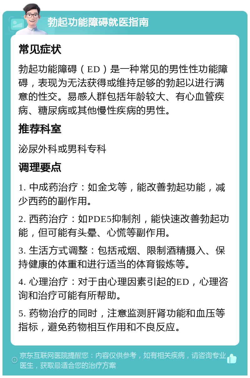 勃起功能障碍就医指南 常见症状 勃起功能障碍（ED）是一种常见的男性性功能障碍，表现为无法获得或维持足够的勃起以进行满意的性交。易感人群包括年龄较大、有心血管疾病、糖尿病或其他慢性疾病的男性。 推荐科室 泌尿外科或男科专科 调理要点 1. 中成药治疗：如金戈等，能改善勃起功能，减少西药的副作用。 2. 西药治疗：如PDE5抑制剂，能快速改善勃起功能，但可能有头晕、心慌等副作用。 3. 生活方式调整：包括戒烟、限制酒精摄入、保持健康的体重和进行适当的体育锻炼等。 4. 心理治疗：对于由心理因素引起的ED，心理咨询和治疗可能有所帮助。 5. 药物治疗的同时，注意监测肝肾功能和血压等指标，避免药物相互作用和不良反应。