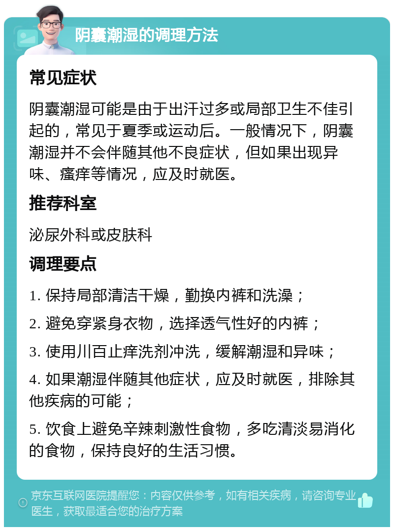 阴囊潮湿的调理方法 常见症状 阴囊潮湿可能是由于出汗过多或局部卫生不佳引起的，常见于夏季或运动后。一般情况下，阴囊潮湿并不会伴随其他不良症状，但如果出现异味、瘙痒等情况，应及时就医。 推荐科室 泌尿外科或皮肤科 调理要点 1. 保持局部清洁干燥，勤换内裤和洗澡； 2. 避免穿紧身衣物，选择透气性好的内裤； 3. 使用川百止痒洗剂冲洗，缓解潮湿和异味； 4. 如果潮湿伴随其他症状，应及时就医，排除其他疾病的可能； 5. 饮食上避免辛辣刺激性食物，多吃清淡易消化的食物，保持良好的生活习惯。