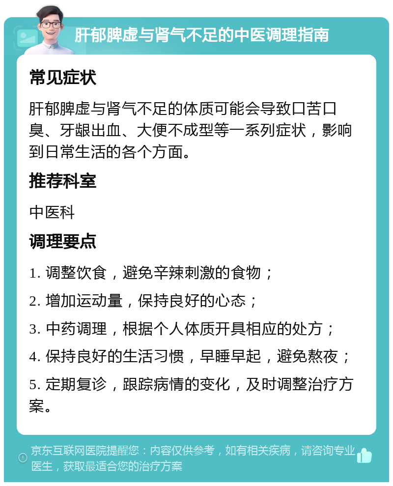 肝郁脾虚与肾气不足的中医调理指南 常见症状 肝郁脾虚与肾气不足的体质可能会导致口苦口臭、牙龈出血、大便不成型等一系列症状，影响到日常生活的各个方面。 推荐科室 中医科 调理要点 1. 调整饮食，避免辛辣刺激的食物； 2. 增加运动量，保持良好的心态； 3. 中药调理，根据个人体质开具相应的处方； 4. 保持良好的生活习惯，早睡早起，避免熬夜； 5. 定期复诊，跟踪病情的变化，及时调整治疗方案。