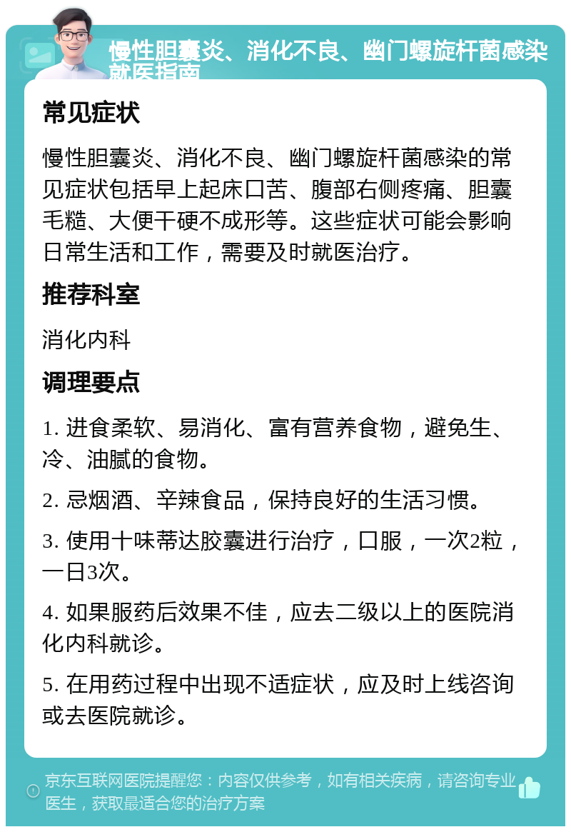 慢性胆囊炎、消化不良、幽门螺旋杆菌感染就医指南 常见症状 慢性胆囊炎、消化不良、幽门螺旋杆菌感染的常见症状包括早上起床口苦、腹部右侧疼痛、胆囊毛糙、大便干硬不成形等。这些症状可能会影响日常生活和工作，需要及时就医治疗。 推荐科室 消化内科 调理要点 1. 进食柔软、易消化、富有营养食物，避免生、冷、油腻的食物。 2. 忌烟酒、辛辣食品，保持良好的生活习惯。 3. 使用十味蒂达胶囊进行治疗，口服，一次2粒，一日3次。 4. 如果服药后效果不佳，应去二级以上的医院消化内科就诊。 5. 在用药过程中出现不适症状，应及时上线咨询或去医院就诊。