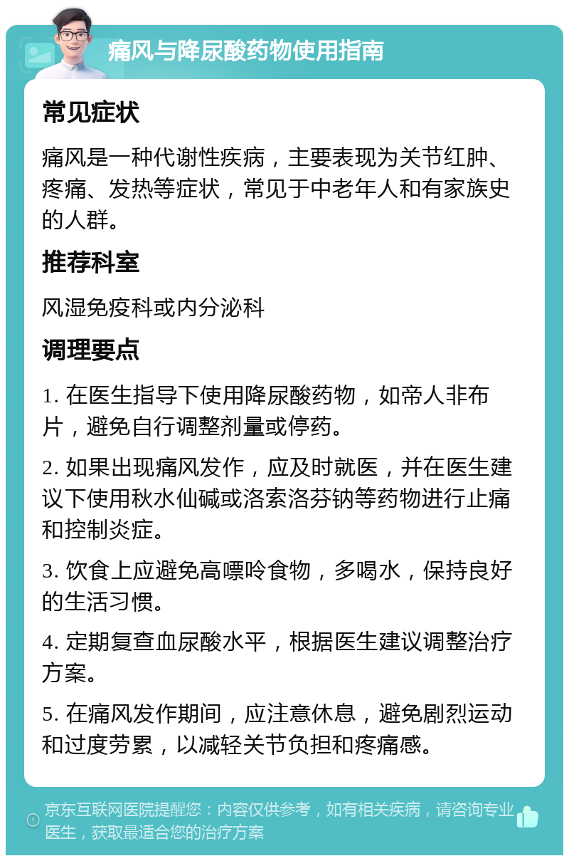 痛风与降尿酸药物使用指南 常见症状 痛风是一种代谢性疾病，主要表现为关节红肿、疼痛、发热等症状，常见于中老年人和有家族史的人群。 推荐科室 风湿免疫科或内分泌科 调理要点 1. 在医生指导下使用降尿酸药物，如帝人非布片，避免自行调整剂量或停药。 2. 如果出现痛风发作，应及时就医，并在医生建议下使用秋水仙碱或洛索洛芬钠等药物进行止痛和控制炎症。 3. 饮食上应避免高嘌呤食物，多喝水，保持良好的生活习惯。 4. 定期复查血尿酸水平，根据医生建议调整治疗方案。 5. 在痛风发作期间，应注意休息，避免剧烈运动和过度劳累，以减轻关节负担和疼痛感。