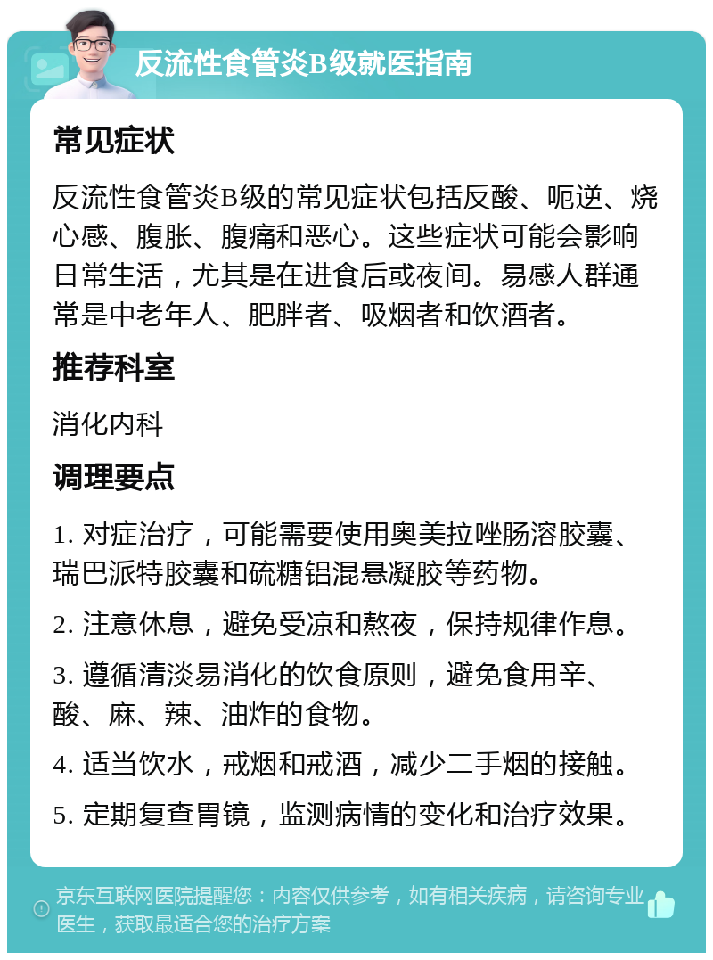 反流性食管炎B级就医指南 常见症状 反流性食管炎B级的常见症状包括反酸、呃逆、烧心感、腹胀、腹痛和恶心。这些症状可能会影响日常生活，尤其是在进食后或夜间。易感人群通常是中老年人、肥胖者、吸烟者和饮酒者。 推荐科室 消化内科 调理要点 1. 对症治疗，可能需要使用奥美拉唑肠溶胶囊、瑞巴派特胶囊和硫糖铝混悬凝胶等药物。 2. 注意休息，避免受凉和熬夜，保持规律作息。 3. 遵循清淡易消化的饮食原则，避免食用辛、酸、麻、辣、油炸的食物。 4. 适当饮水，戒烟和戒酒，减少二手烟的接触。 5. 定期复查胃镜，监测病情的变化和治疗效果。