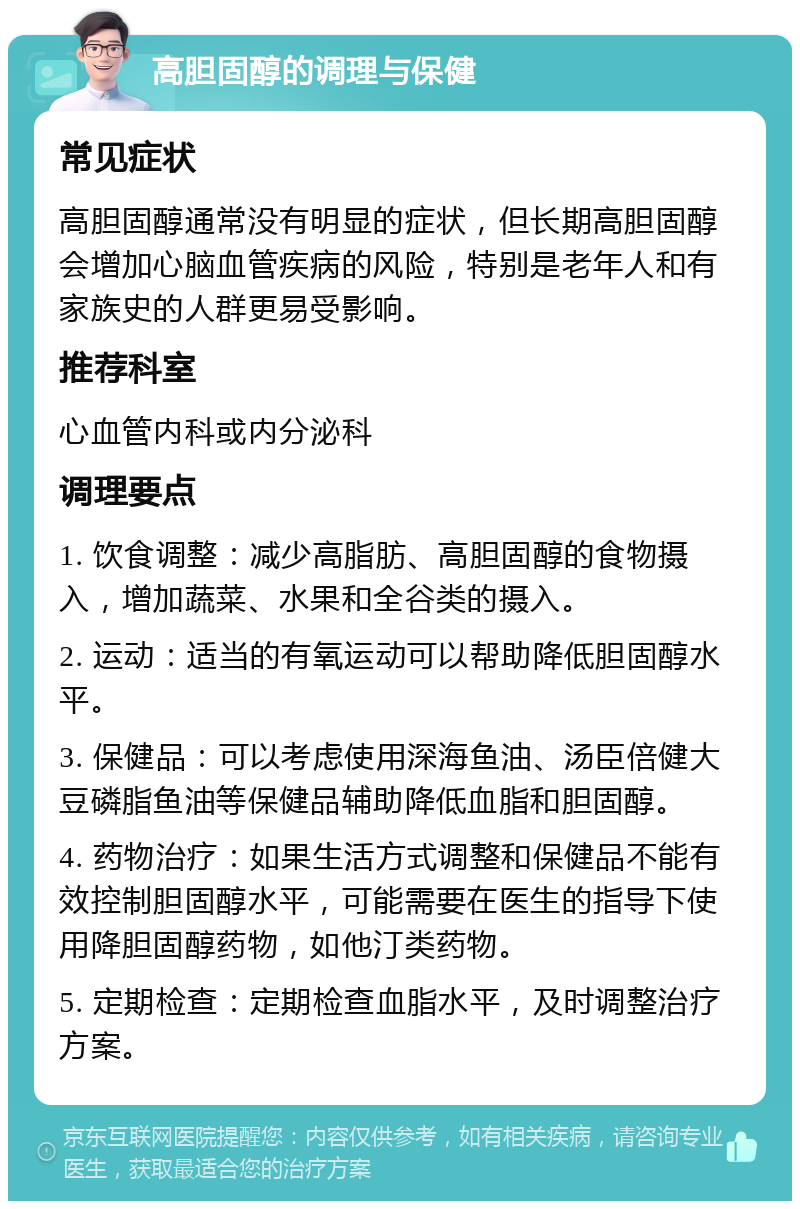 高胆固醇的调理与保健 常见症状 高胆固醇通常没有明显的症状，但长期高胆固醇会增加心脑血管疾病的风险，特别是老年人和有家族史的人群更易受影响。 推荐科室 心血管内科或内分泌科 调理要点 1. 饮食调整：减少高脂肪、高胆固醇的食物摄入，增加蔬菜、水果和全谷类的摄入。 2. 运动：适当的有氧运动可以帮助降低胆固醇水平。 3. 保健品：可以考虑使用深海鱼油、汤臣倍健大豆磷脂鱼油等保健品辅助降低血脂和胆固醇。 4. 药物治疗：如果生活方式调整和保健品不能有效控制胆固醇水平，可能需要在医生的指导下使用降胆固醇药物，如他汀类药物。 5. 定期检查：定期检查血脂水平，及时调整治疗方案。