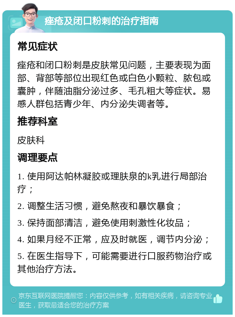 痤疮及闭口粉刺的治疗指南 常见症状 痤疮和闭口粉刺是皮肤常见问题，主要表现为面部、背部等部位出现红色或白色小颗粒、脓包或囊肿，伴随油脂分泌过多、毛孔粗大等症状。易感人群包括青少年、内分泌失调者等。 推荐科室 皮肤科 调理要点 1. 使用阿达帕林凝胶或理肤泉的k乳进行局部治疗； 2. 调整生活习惯，避免熬夜和暴饮暴食； 3. 保持面部清洁，避免使用刺激性化妆品； 4. 如果月经不正常，应及时就医，调节内分泌； 5. 在医生指导下，可能需要进行口服药物治疗或其他治疗方法。