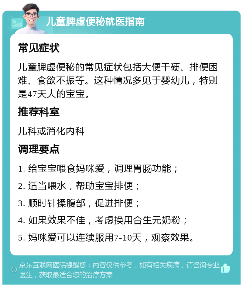 儿童脾虚便秘就医指南 常见症状 儿童脾虚便秘的常见症状包括大便干硬、排便困难、食欲不振等。这种情况多见于婴幼儿，特别是47天大的宝宝。 推荐科室 儿科或消化内科 调理要点 1. 给宝宝喂食妈咪爱，调理胃肠功能； 2. 适当喂水，帮助宝宝排便； 3. 顺时针揉腹部，促进排便； 4. 如果效果不佳，考虑换用合生元奶粉； 5. 妈咪爱可以连续服用7-10天，观察效果。