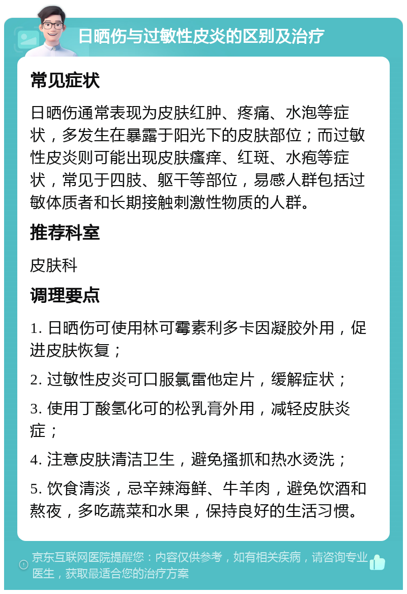 日晒伤与过敏性皮炎的区别及治疗 常见症状 日晒伤通常表现为皮肤红肿、疼痛、水泡等症状，多发生在暴露于阳光下的皮肤部位；而过敏性皮炎则可能出现皮肤瘙痒、红斑、水疱等症状，常见于四肢、躯干等部位，易感人群包括过敏体质者和长期接触刺激性物质的人群。 推荐科室 皮肤科 调理要点 1. 日晒伤可使用林可霉素利多卡因凝胶外用，促进皮肤恢复； 2. 过敏性皮炎可口服氯雷他定片，缓解症状； 3. 使用丁酸氢化可的松乳膏外用，减轻皮肤炎症； 4. 注意皮肤清洁卫生，避免搔抓和热水烫洗； 5. 饮食清淡，忌辛辣海鲜、牛羊肉，避免饮酒和熬夜，多吃蔬菜和水果，保持良好的生活习惯。