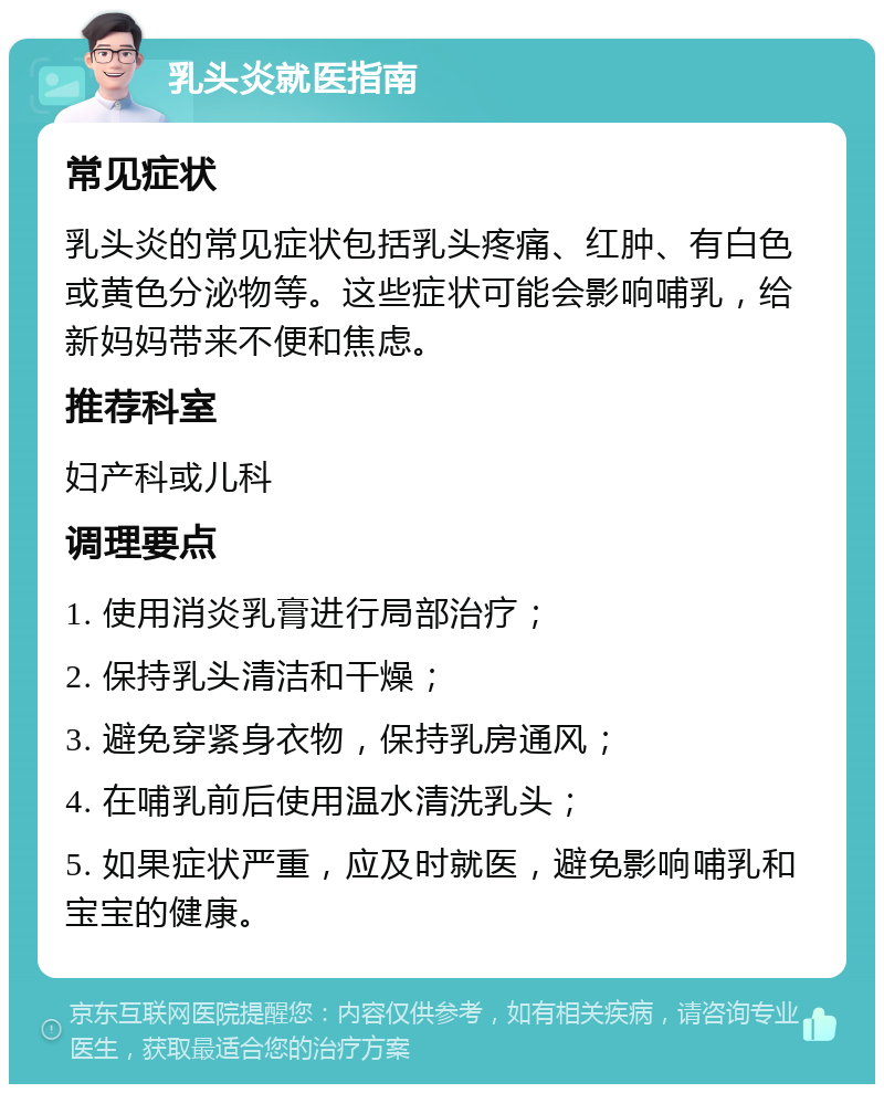 乳头炎就医指南 常见症状 乳头炎的常见症状包括乳头疼痛、红肿、有白色或黄色分泌物等。这些症状可能会影响哺乳，给新妈妈带来不便和焦虑。 推荐科室 妇产科或儿科 调理要点 1. 使用消炎乳膏进行局部治疗； 2. 保持乳头清洁和干燥； 3. 避免穿紧身衣物，保持乳房通风； 4. 在哺乳前后使用温水清洗乳头； 5. 如果症状严重，应及时就医，避免影响哺乳和宝宝的健康。