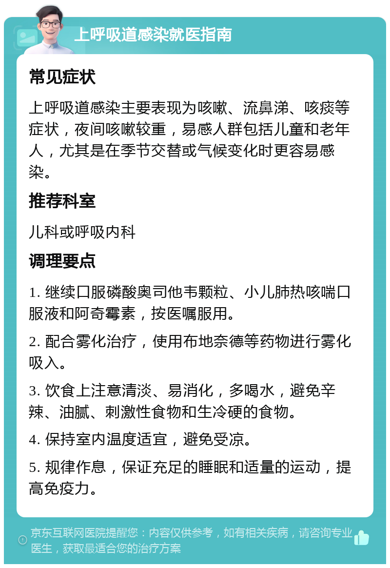 上呼吸道感染就医指南 常见症状 上呼吸道感染主要表现为咳嗽、流鼻涕、咳痰等症状，夜间咳嗽较重，易感人群包括儿童和老年人，尤其是在季节交替或气候变化时更容易感染。 推荐科室 儿科或呼吸内科 调理要点 1. 继续口服磷酸奥司他韦颗粒、小儿肺热咳喘口服液和阿奇霉素，按医嘱服用。 2. 配合雾化治疗，使用布地奈德等药物进行雾化吸入。 3. 饮食上注意清淡、易消化，多喝水，避免辛辣、油腻、刺激性食物和生冷硬的食物。 4. 保持室内温度适宜，避免受凉。 5. 规律作息，保证充足的睡眠和适量的运动，提高免疫力。