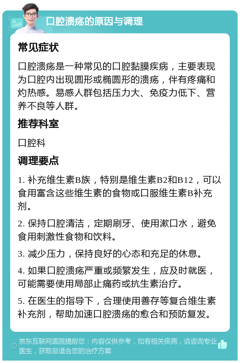 口腔溃疡的原因与调理 常见症状 口腔溃疡是一种常见的口腔黏膜疾病，主要表现为口腔内出现圆形或椭圆形的溃疡，伴有疼痛和灼热感。易感人群包括压力大、免疫力低下、营养不良等人群。 推荐科室 口腔科 调理要点 1. 补充维生素B族，特别是维生素B2和B12，可以食用富含这些维生素的食物或口服维生素B补充剂。 2. 保持口腔清洁，定期刷牙、使用漱口水，避免食用刺激性食物和饮料。 3. 减少压力，保持良好的心态和充足的休息。 4. 如果口腔溃疡严重或频繁发生，应及时就医，可能需要使用局部止痛药或抗生素治疗。 5. 在医生的指导下，合理使用善存等复合维生素补充剂，帮助加速口腔溃疡的愈合和预防复发。