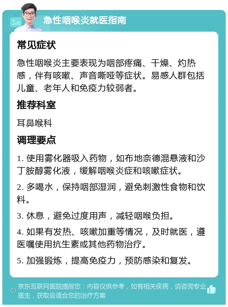 急性咽喉炎就医指南 常见症状 急性咽喉炎主要表现为咽部疼痛、干燥、灼热感，伴有咳嗽、声音嘶哑等症状。易感人群包括儿童、老年人和免疫力较弱者。 推荐科室 耳鼻喉科 调理要点 1. 使用雾化器吸入药物，如布地奈德混悬液和沙丁胺醇雾化液，缓解咽喉炎症和咳嗽症状。 2. 多喝水，保持咽部湿润，避免刺激性食物和饮料。 3. 休息，避免过度用声，减轻咽喉负担。 4. 如果有发热、咳嗽加重等情况，及时就医，遵医嘱使用抗生素或其他药物治疗。 5. 加强锻炼，提高免疫力，预防感染和复发。