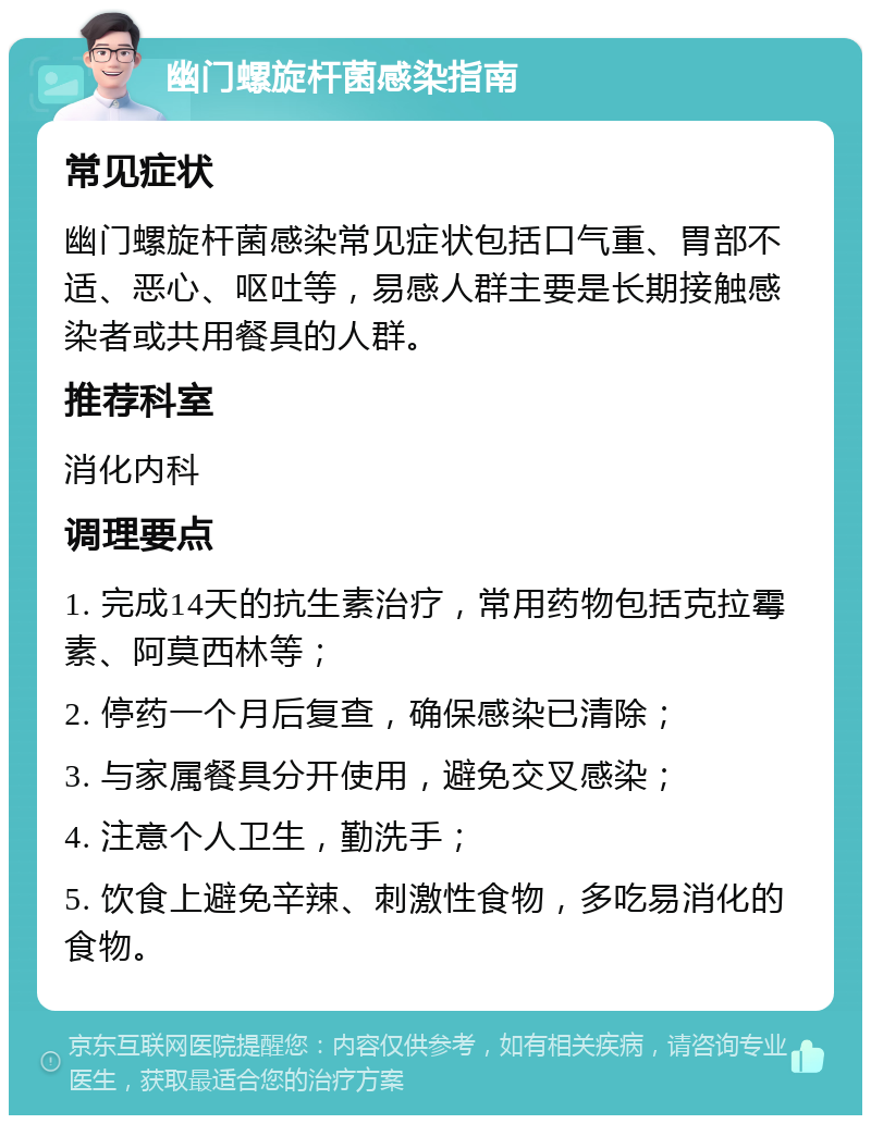 幽门螺旋杆菌感染指南 常见症状 幽门螺旋杆菌感染常见症状包括口气重、胃部不适、恶心、呕吐等，易感人群主要是长期接触感染者或共用餐具的人群。 推荐科室 消化内科 调理要点 1. 完成14天的抗生素治疗，常用药物包括克拉霉素、阿莫西林等； 2. 停药一个月后复查，确保感染已清除； 3. 与家属餐具分开使用，避免交叉感染； 4. 注意个人卫生，勤洗手； 5. 饮食上避免辛辣、刺激性食物，多吃易消化的食物。