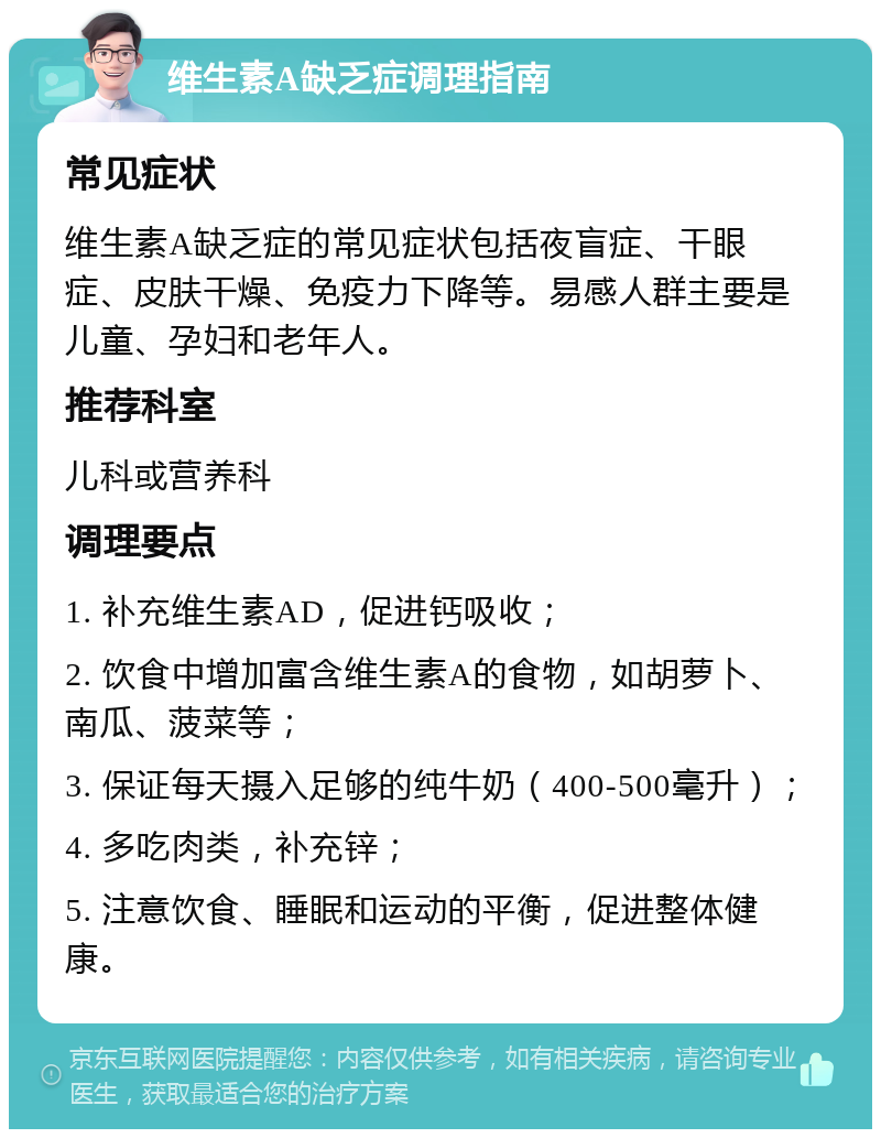 维生素A缺乏症调理指南 常见症状 维生素A缺乏症的常见症状包括夜盲症、干眼症、皮肤干燥、免疫力下降等。易感人群主要是儿童、孕妇和老年人。 推荐科室 儿科或营养科 调理要点 1. 补充维生素AD，促进钙吸收； 2. 饮食中增加富含维生素A的食物，如胡萝卜、南瓜、菠菜等； 3. 保证每天摄入足够的纯牛奶（400-500毫升）； 4. 多吃肉类，补充锌； 5. 注意饮食、睡眠和运动的平衡，促进整体健康。