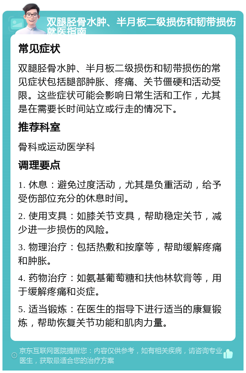 双腿胫骨水肿、半月板二级损伤和韧带损伤就医指南 常见症状 双腿胫骨水肿、半月板二级损伤和韧带损伤的常见症状包括腿部肿胀、疼痛、关节僵硬和活动受限。这些症状可能会影响日常生活和工作，尤其是在需要长时间站立或行走的情况下。 推荐科室 骨科或运动医学科 调理要点 1. 休息：避免过度活动，尤其是负重活动，给予受伤部位充分的休息时间。 2. 使用支具：如膝关节支具，帮助稳定关节，减少进一步损伤的风险。 3. 物理治疗：包括热敷和按摩等，帮助缓解疼痛和肿胀。 4. 药物治疗：如氨基葡萄糖和扶他林软膏等，用于缓解疼痛和炎症。 5. 适当锻炼：在医生的指导下进行适当的康复锻炼，帮助恢复关节功能和肌肉力量。