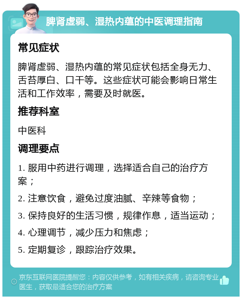 脾肾虚弱、湿热内蕴的中医调理指南 常见症状 脾肾虚弱、湿热内蕴的常见症状包括全身无力、舌苔厚白、口干等。这些症状可能会影响日常生活和工作效率，需要及时就医。 推荐科室 中医科 调理要点 1. 服用中药进行调理，选择适合自己的治疗方案； 2. 注意饮食，避免过度油腻、辛辣等食物； 3. 保持良好的生活习惯，规律作息，适当运动； 4. 心理调节，减少压力和焦虑； 5. 定期复诊，跟踪治疗效果。