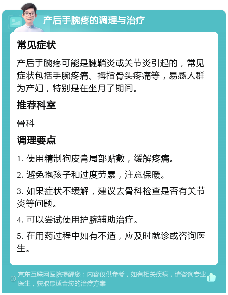 产后手腕疼的调理与治疗 常见症状 产后手腕疼可能是腱鞘炎或关节炎引起的，常见症状包括手腕疼痛、拇指骨头疼痛等，易感人群为产妇，特别是在坐月子期间。 推荐科室 骨科 调理要点 1. 使用精制狗皮膏局部贴敷，缓解疼痛。 2. 避免抱孩子和过度劳累，注意保暖。 3. 如果症状不缓解，建议去骨科检查是否有关节炎等问题。 4. 可以尝试使用护腕辅助治疗。 5. 在用药过程中如有不适，应及时就诊或咨询医生。