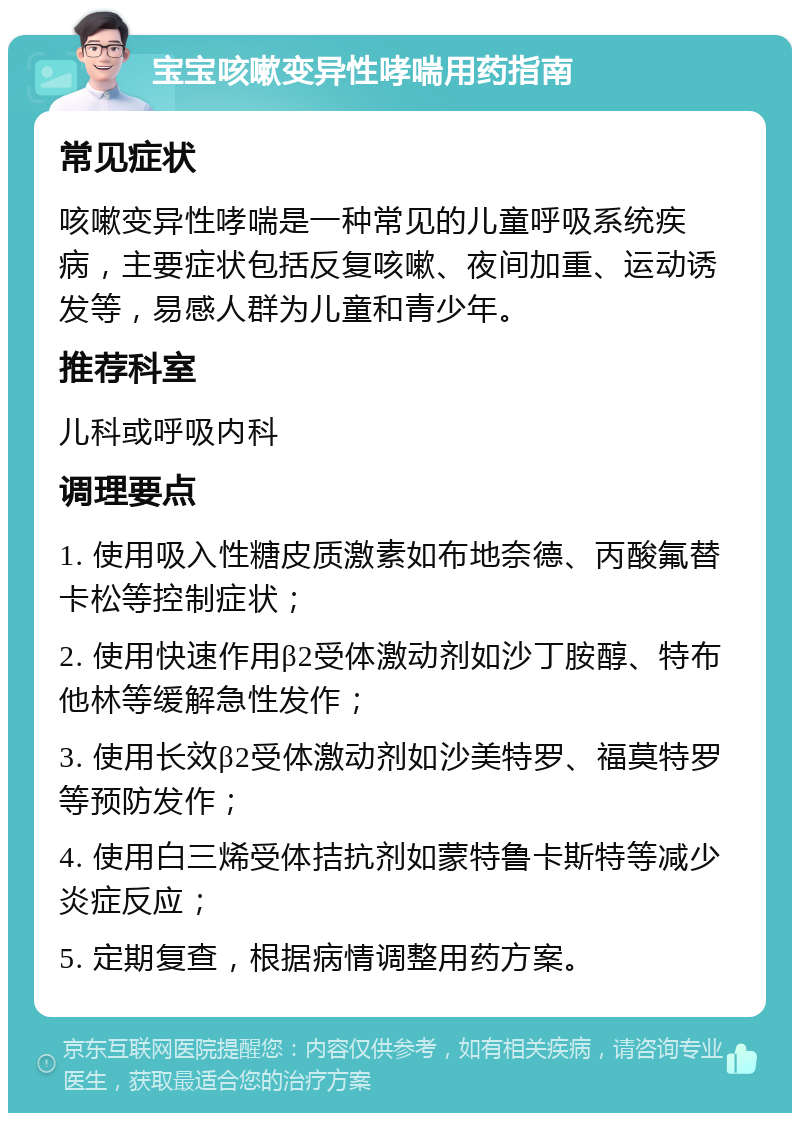 宝宝咳嗽变异性哮喘用药指南 常见症状 咳嗽变异性哮喘是一种常见的儿童呼吸系统疾病，主要症状包括反复咳嗽、夜间加重、运动诱发等，易感人群为儿童和青少年。 推荐科室 儿科或呼吸内科 调理要点 1. 使用吸入性糖皮质激素如布地奈德、丙酸氟替卡松等控制症状； 2. 使用快速作用β2受体激动剂如沙丁胺醇、特布他林等缓解急性发作； 3. 使用长效β2受体激动剂如沙美特罗、福莫特罗等预防发作； 4. 使用白三烯受体拮抗剂如蒙特鲁卡斯特等减少炎症反应； 5. 定期复查，根据病情调整用药方案。