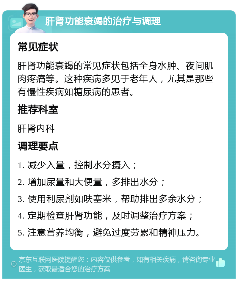 肝肾功能衰竭的治疗与调理 常见症状 肝肾功能衰竭的常见症状包括全身水肿、夜间肌肉疼痛等。这种疾病多见于老年人，尤其是那些有慢性疾病如糖尿病的患者。 推荐科室 肝肾内科 调理要点 1. 减少入量，控制水分摄入； 2. 增加尿量和大便量，多排出水分； 3. 使用利尿剂如呋塞米，帮助排出多余水分； 4. 定期检查肝肾功能，及时调整治疗方案； 5. 注意营养均衡，避免过度劳累和精神压力。