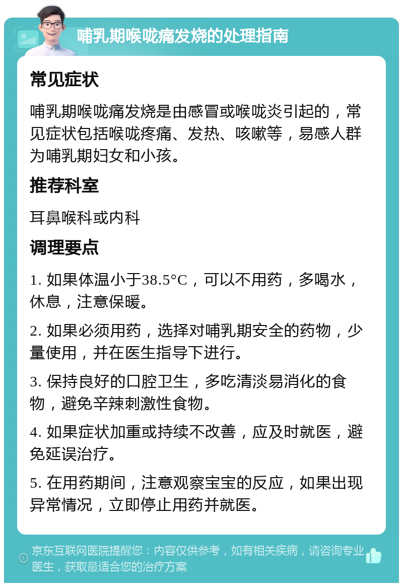 哺乳期喉咙痛发烧的处理指南 常见症状 哺乳期喉咙痛发烧是由感冒或喉咙炎引起的，常见症状包括喉咙疼痛、发热、咳嗽等，易感人群为哺乳期妇女和小孩。 推荐科室 耳鼻喉科或内科 调理要点 1. 如果体温小于38.5°C，可以不用药，多喝水，休息，注意保暖。 2. 如果必须用药，选择对哺乳期安全的药物，少量使用，并在医生指导下进行。 3. 保持良好的口腔卫生，多吃清淡易消化的食物，避免辛辣刺激性食物。 4. 如果症状加重或持续不改善，应及时就医，避免延误治疗。 5. 在用药期间，注意观察宝宝的反应，如果出现异常情况，立即停止用药并就医。