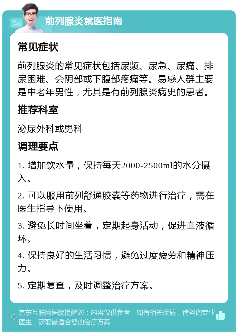 前列腺炎就医指南 常见症状 前列腺炎的常见症状包括尿频、尿急、尿痛、排尿困难、会阴部或下腹部疼痛等。易感人群主要是中老年男性，尤其是有前列腺炎病史的患者。 推荐科室 泌尿外科或男科 调理要点 1. 增加饮水量，保持每天2000-2500ml的水分摄入。 2. 可以服用前列舒通胶囊等药物进行治疗，需在医生指导下使用。 3. 避免长时间坐着，定期起身活动，促进血液循环。 4. 保持良好的生活习惯，避免过度疲劳和精神压力。 5. 定期复查，及时调整治疗方案。