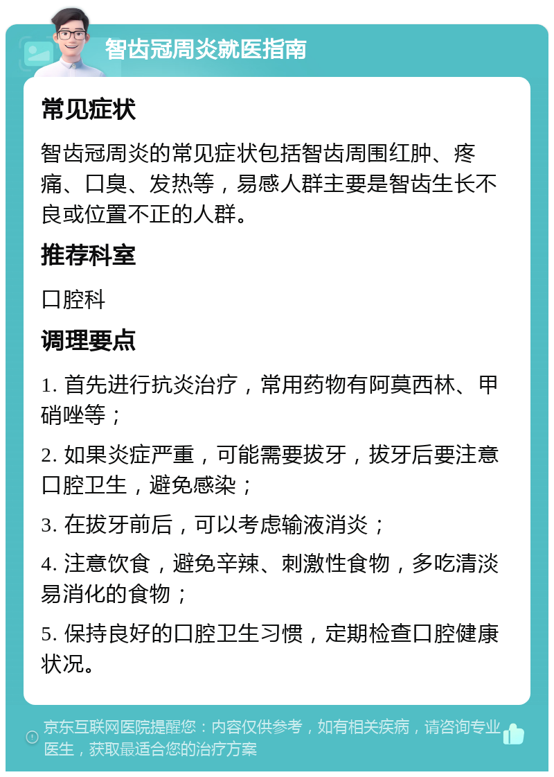 智齿冠周炎就医指南 常见症状 智齿冠周炎的常见症状包括智齿周围红肿、疼痛、口臭、发热等，易感人群主要是智齿生长不良或位置不正的人群。 推荐科室 口腔科 调理要点 1. 首先进行抗炎治疗，常用药物有阿莫西林、甲硝唑等； 2. 如果炎症严重，可能需要拔牙，拔牙后要注意口腔卫生，避免感染； 3. 在拔牙前后，可以考虑输液消炎； 4. 注意饮食，避免辛辣、刺激性食物，多吃清淡易消化的食物； 5. 保持良好的口腔卫生习惯，定期检查口腔健康状况。