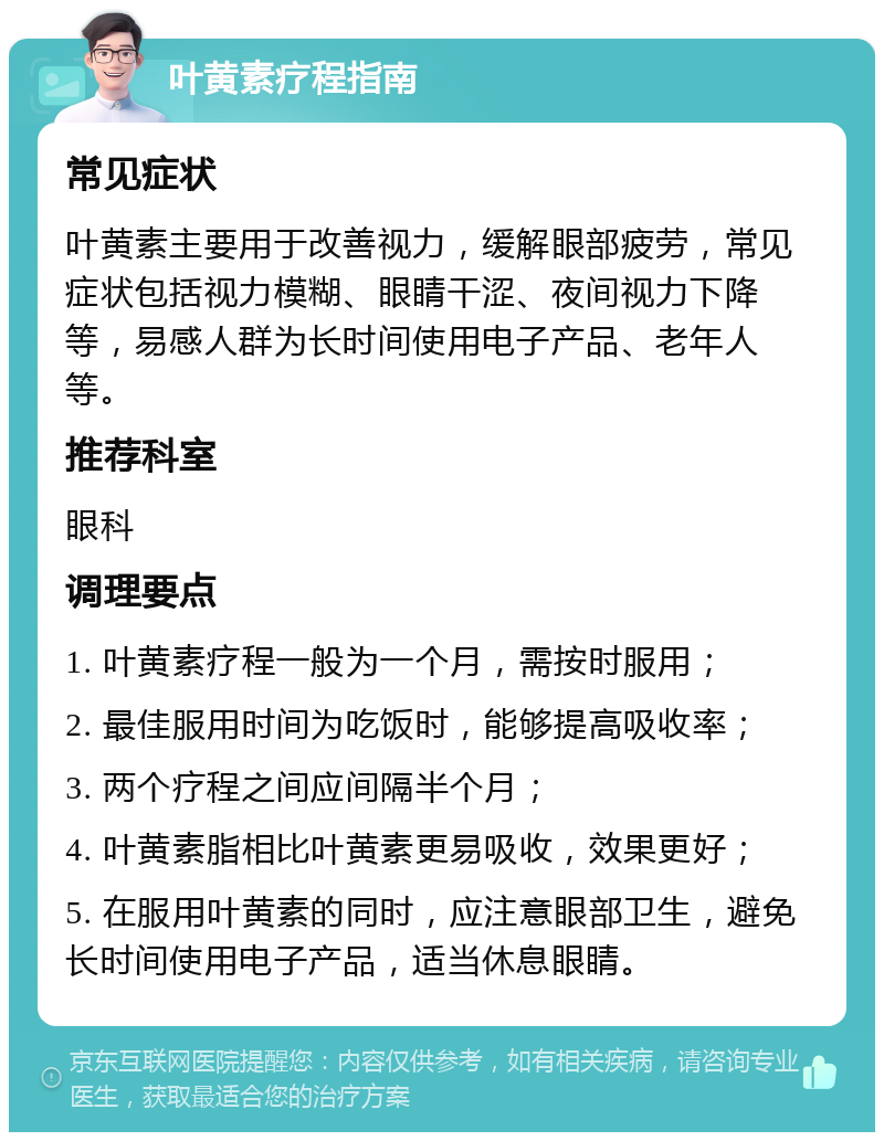 叶黄素疗程指南 常见症状 叶黄素主要用于改善视力，缓解眼部疲劳，常见症状包括视力模糊、眼睛干涩、夜间视力下降等，易感人群为长时间使用电子产品、老年人等。 推荐科室 眼科 调理要点 1. 叶黄素疗程一般为一个月，需按时服用； 2. 最佳服用时间为吃饭时，能够提高吸收率； 3. 两个疗程之间应间隔半个月； 4. 叶黄素脂相比叶黄素更易吸收，效果更好； 5. 在服用叶黄素的同时，应注意眼部卫生，避免长时间使用电子产品，适当休息眼睛。